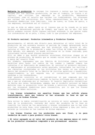 P á g i n a | 17

Mediante la producción Se recogen los ingresos o rentas que las familias
reciben por los factores productivos, ya sea el trabajo, la tierra o el
capital,   que  utilizan   las  empresas en  la   producción.  Representa
situaciones, como el salario que reciben los trabajadores, los intereses
que reciben los accionistas, etc. Estas remuneraciones, en manos de las
economías domésticas (las familias), irán de nuevo, en forma de gasto, a
las empresas, cerrándose así el círculo.

Lo que se mide en ambos casos es el ingreso que se ha creado en un país
durante un determinado período de tiempo, que suele ser un año. Por este
motivo podemos conocer dicho ingreso nacional midiendo lo que gastan todos
los consumidores de un país, o bien, todo lo que producen las empresas.


El Producto nacional: Productos intermedios y Productos finales

Aparentemente, el método más directo para determinar el valor total de la
producción de una economía durante un período de tiempo determinado sería
localizar todas las empresas que han producido algo durante el año,
calcular el valor de lo producido y sumar las cifras de todas las empresas.
Este método, sin embargo, no puede utilizarse en la forma indicada, pues
contaríamos varias veces algunas mercancías.
Ello se debe a que muchos productos atraviesan distintas etapas en el
proceso de producción, de manera que se venden varias veces antes de llegar
a manos del usuario final.
Por ejemplo, supongamos que una fábrica de bicicletas compra varillas
metálicas para hacer los radios de las ruedas y también compra las
cubiertas a un fabricante de neumáticos. Al calcular el producto nacional,
si empleáramos el procedimiento antes apuntado, contaríamos las varillas y
las cubiertas incorporadas en las bicicletas dos veces; en una ocasión,
dentro del producto total de la fábrica de varillas metálicas y neumáticos,
respectivamente, y, por segunda vez, al contabilizar las bicicletas
vendidas a los consumidores.
Algo parecido ocurriría si al contabilizar el pan comprado por los
consumidores, se contabilizara también la harina utilizada para producir el
pan y que es elaborada por el harinero. El hacerlo implicaría contabilizar
la harina dos veces. Recuérdese, además, que el producto nacional se había
definido como la producción total de bienes y servicios finales, comprados
por las economías domésticas para consumirlos, por lo que los bienes
intermedios deben excluirse.

• Los bienes intermedios son aquellos bienes que han sufrido alguna
transformación, pero que todavía no han alcanzado la fase en que se
convierten en bienes finales.

Para evitar la doble contabilización se calcula el valor agregado en cada
fase de la producción, restando del valor del producto de la fase en
cuestión los costos de los materiales y bienes intermedios que no han sido
producidos en esta fase, sino comprados a otras empresas y que, por tanto,
estarán ya incluidos en las cuentas de dichas empresas.

• Los bienes finales son los producidos para        uso   final,   y   no   para
venderlos de nuevo o para producir otros bienes.

• El valor agregado es el valor del producto de una empresa menos el costo
de los productos intermedios comprados a sus proveedores externos.
 
