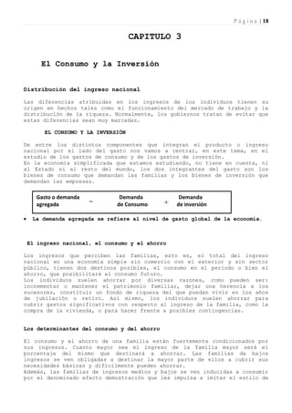 P á g i n a | 18

                                     CAPITULO 3


        El Consumo y la Inversión


Distribución del ingreso nacional

Las diferencias atribuidas en los ingresos de los individuos tienen su
origen en hechos tales como el funcionamiento del mercado de trabajo y la
distribución de la riqueza. Normalmente, los gobiernos tratan de evitar que
estas diferencias sean muy marcadas.

         EL CONSUMO Y LA INVERSIÓN

De entre los distintos componentes que integran el producto o ingreso
nacional por el lado del gasto nos vamos a centrar, en este tema, en el
estudio de los gastos de consumo y de los gastos de inversión.
En la economía simplificada que estamos estudiando, no tiene en cuenta, ni
al Estado ni al resto del mundo, los dos integrantes del gasto son los
bienes de consumo que demandan las familias y los bienes de inversión que
demandan las empresas.

      Gasto o demanda           Demanda            Demanda
      agregada          =      de Consumo     +   de inversión

    La demanda agregada se refiere al nivel de gasto global de la economía.



    El ingreso nacional, el consumo y el ahorro

Los ingresos que perciben las familias, esto es, el total del ingreso
nacional en una economía simple sin comercio con el exterior y sin sector
público, tienen dos destinos posibles, el consumo en el período o bien el
ahorro, que posibilitará el consumo futuro.
Los individuos suelen ahorrar por diversas razones, como pueden ser:
incrementar o mantener el patrimonio familiar, dejar una herencia a los
sucesores, constituir un fondo de riqueza del que puedan vivir en los años
de jubilación o retiro. Así mismo, los individuos suelen ahorrar para
cubrir gastos significativos con respecto al ingreso de la familia, como la
compra de la vivienda, o para hacer frente a posibles contingencias.


Los determinantes del consumo y del ahorro

El consumo y el ahorro de una familia están fuertemente condicionados por
sus ingresos. Cuanto mayor sea el ingreso de la familia mayor será el
porcentaje del mismo que destinará a ahorrar. Las familias de bajos
ingresos se ven obligadas a destinar la mayor parte de ellos a cubrir sus
necesidades básicas y difícilmente pueden ahorrar.
Además, las familias de ingresos medios y bajos se ven inducidas a consumir
por el denominado efecto demostración que les impulsa a imitar el estilo de
 