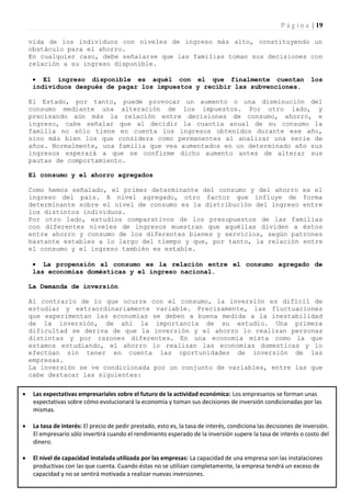 P á g i n a | 19

    vida de los individuos con niveles de ingreso más alto, constituyendo un
    obstáculo para el ahorro.
    En cualquier caso, debe señalarse que las familias toman sus decisiones con
    relación a su ingreso disponible.

      El ingreso disponible es aquél con el que finalmente cuentan                                               los
     individuos después de pagar los impuestos y recibir las subvenciones.

    El Estado, por tanto, puede provocar un aumento o una disminución del
    consumo mediante una alteración de los impuestos. Por otro lado, y
    precisando aún más la relación entre decisiones de consumo, ahorro, e
    ingreso, cabe señalar que al decidir la cuantía anual de su consumo la
    familia no sólo tiene en cuenta los ingresos obtenidos durante ese año,
    sino más bien los que considera como permanentes al analizar una serie de
    años. Normalmente, una familia que vea aumentados en un determinado año sus
    ingresos esperará a que se confirme dicho aumento antes de alterar sus
    pautas de comportamiento.

    El consumo y el ahorro agregados

    Como hemos señalado, el primer determinante del consumo y del ahorro es el
    ingreso del país. A nivel agregado, otro factor que influye de forma
    determinante sobre el nivel de consumo es la distribución del ingreso entre
    los distintos individuos.
    Por otro lado, estudios comparativos de los presupuestos de las familias
    con diferentes niveles de ingresos muestran que aquéllas dividen a éstos
    entre ahorro y consumo de los diferentes bienes y servicios, según patrones
    bastante estables a lo largo del tiempo y que, por tanto, la relación entre
    el consumo y el ingreso también es estable.

      La propensión al consumo es la relación entre el consumo agregado de
     las economías domésticas y el ingreso nacional.

    La Demanda de inversión

    Al contrario de lo que ocurre con el consumo, la inversión es difícil de
    estudiar y extraordinariamente variable. Precisamente, las fluctuaciones
    que experimentan las economías se deben a buena medida a la inestabilidad
    de la inversión, de ahí la importancia de su estudio. Una primera
    dificultad se deriva de que la inversión y el ahorro lo realizan personas
    distintas y por razones diferentes. En una economía mixta como la que
    estamos estudiando, el ahorro lo realizan las economías domesticas y lo
    efectúan sin tener en cuenta las oportunidades de inversión de las
    empresas.
    La inversión se ve condicionada por un conjunto de variables, entre las que
    cabe destacar las siguientes:

    Las expectativas empresariales sobre el futuro de la actividad económica: Los empresarios se forman unas
     expectativas sobre cómo evolucionará la economía y toman sus decisiones de inversión condicionadas por las
     mismas.

    La tasa de interés: El precio de pedir prestado, esto es, la tasa de interés, condiciona las decisiones de inversión.
     El empresario sólo invertirá cuando el rendimiento esperado de la inversión supere la tasa de interés o costo del
     dinero.

    El nivel de capacidad instalada utilizada por las empresas: La capacidad de una empresa son las instalaciones
     productivas con las que cuenta. Cuando éstas no se utilizan completamente, la empresa tendrá un exceso de
     capacidad y no se sentirá motivada a realizar nuevas inversiones.
 