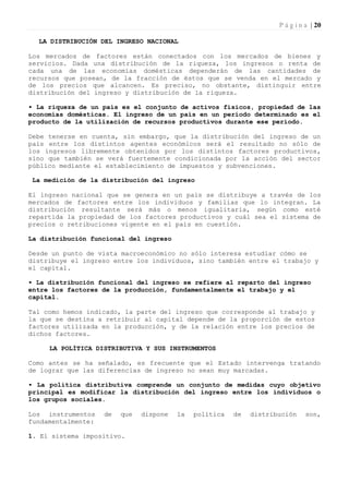 P á g i n a | 20

  LA DISTRIBUCIÓN DEL INGRESO NACIONAL

Los mercados de factores están conectados con los mercados de bienes y
servicios. Dada una distribución de la riqueza, los ingresos o renta de
cada una de las economías domésticas dependerán de las cantidades de
recursos que posean, de la fracción de éstos que se venda en el mercado y
de los precios que alcancen. Es preciso, no obstante, distinguir entre
distribución del ingreso y distribución de la riqueza.

• La riqueza de un país es el conjunto de activos físicos, propiedad de las
economías domésticas. El ingreso de un país en un período determinado es el
producto de la utilización de recursos productivos durante ese período.

Debe tenerse en cuenta, sin embargo, que la distribución del ingreso de un
país entre los distintos agentes económicos será el resultado no sólo de
los ingresos libremente obtenidos por los distintos factores productivos,
sino que también se verá fuertemente condicionada por la acción del sector
público mediante el establecimiento de impuestos y subvenciones.

 La medición de la distribución del ingreso

El ingreso nacional que se genera en un país se distribuye a través de los
mercados de factores entre los individuos y familias que lo integran. La
distribución resultante será más o menos igualitaria, según como esté
repartida la propiedad de los factores productivos y cuál sea el sistema de
precios o retribuciones vigente en el país en cuestión.

La distribución funcional del ingreso

Desde un punto de vista macroeconómico no sólo interesa estudiar cómo se
distribuye el ingreso entre los individuos, sino también entre el trabajo y
el capital.

• La distribución funcional del ingreso se refiere al reparto del ingreso
entre los factores de la producción, fundamentalmente el trabajo y el
capital.

Tal como hemos indicado, la parte del ingreso que corresponde al trabajo y
la que se destina a retribuir al capital depende de la proporción de estos
factores utilizada en la producción, y de la relación entre los precios de
dichos factores.

     LA POLÍTICA DISTRIBUTIVA Y SUS INSTRUMENTOS

Como antes se ha señalado, es frecuente que el Estado intervenga tratando
de lograr que las diferencias de ingreso no sean muy marcadas.

• La política distributiva comprende un conjunto de medidas cuyo objetivo
principal es modificar la distribución del ingreso entre los individuos o
los grupos sociales.

Los instrumentos    de   que   dispone   la   política   de   distribución     son,
fundamentalmente:

1. El sistema impositivo.
 