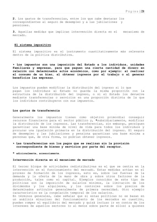 P á g i n a | 21

2. Los gastos de transferencias, entre los que cabe destacar los
correspondientes al seguro de desempleo y a las jubilaciones y
pensiones.

3. Aquellas medidas que implican intervención directa en el    mecanismo de
mercado.


 El sistema impositivo

El sistema impositivo es el instrumento cuantitativamente más relevante
dentro de la política distributiva.


• Los impuestos son una imposición del Estado a los individuos, unidades
Familiares y empresas, para que paguen una cierta cantidad de dinero en
relación con determinados actos económicos, como por ejemplo: al realizar
el consumo de un bien, al obtener ingresos por el trabajo o al generar
beneficios las empresas.


Los impuestos pueden modificar la distribución del ingreso si 1o que
pagan los individuos al Estado no guarda la misma proporción con la
estructura de la distribución del ingreso, o si el Estado los devuelve
mediante transferencias o servicios en una proporción distinta de la que
los individuos contribuyeron con sus impuestos.


Los gastos de transferencia

Generalmente los impuestos tienen como objetivo primordial conseguir
recursos financieros para el sector público y, *subsidiariamente, modificar
la distribución de los ingresos. Las transferencias, sin embargo, persiguen
garantizar una base mínima de nivel de vida para todos los individuos y
procurar una igualación primaria en la distribución del ingreso. El seguro
de desempleo y las jubilaciones y pensiona garantizan una base mínima a
personas que, de otra forma, no podrían obtener ingresos.

• Las transferencias son los pagos que se realizan sin la provisión
  correspondiente de bienes y servicios por parte del receptor.

* adicionalmente, accesoriamente.

Intervención directa en el mecanismo de mercado

El tercer bloque de actividades redistributivas es el que se centra en la
intervención en el funcionamiento del mercado. Estas medidas actúan en el
proceso de formación de los ingresos, esto es, sobre las fuerzas de la
demanda y la oferta de la mano de obra y sobre otros factores de la
producción, tales como el capital. Ejemplos conocidos de este tipo de
políticas son la imposición de salarios mínimos, la limitación de los
dividendos y los alquileres, y los controles sobre los precios de
determinados artículos generalmente de primera necesidad. Otro ejemplo
característico es la congelación temporal de los salarios.
En términos generales, cabe señalar que si estas políticas no se basan en
un análisis minucioso del funcionamiento de los mercados en cuestión,
pueden romper el equilibrio del mercado y quizá incluso ir en contra de los
intereses de aquellos sectores (o al menos sobre parte de ellos) a quienes
 