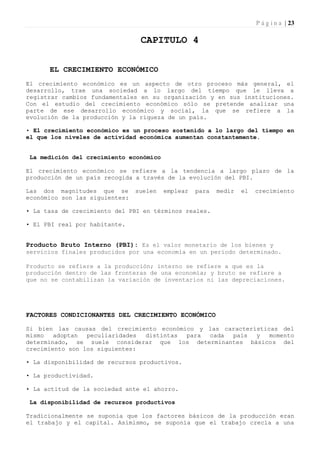 P á g i n a | 23

                                 CAPITULO 4

      EL CRECIMIENTO ECONÓMICO
El crecimiento económico es un aspecto de otro proceso más general, el
desarrollo, trae una sociedad a lo largo del tiempo que le lleva a
registrar cambios fundamentales en su organización y en sus instituciones.
Con el estudio del crecimiento económico sólo se pretende analizar una
parte de ese desarrollo económico y social, la que se refiere a la
evolución de la producción y la riqueza de un país.

• El crecimiento económico es un proceso sostenido a lo largo del tiempo en
el que los niveles de actividad económica aumentan constantemente.


 La medición del crecimiento económico

El crecimiento económico se refiere a la tendencia a largo plazo de la
producción de un país recogida a través de la evolución del PBI.

Las dos magnitudes que se       suelen   emplear   para   medir   el   crecimiento
económico son las siguientes:

• La tasa de crecimiento del PBI en términos reales.

• El PBI real por habitante.


Producto Bruto Interno (PBI): Es el valor monetario de los bienes y
servicios finales producidos por una economía en un período determinado.

Producto se refiere a la producción; interno se refiere a que es la
producción dentro de las fronteras de una economía; y bruto se refiere a
que no se contabilizan la variación de inventarios ni las depreciaciones.




FACTORES CONDICIONANTES DEL CRECIMIENTO ECONÓMICO

Si bien las causas del crecimiento económico y las características del
mismo   adoptan  peculiaridades distintas para cada  país   y   momento
determinado, se suele considerar que los determinantes básicos del
crecimiento son los siguientes:

• La disponibilidad de recursos productivos.

• La productividad.

• La actitud de la sociedad ante el ahorro.

 La disponibilidad de recursos productivos

Tradicionalmente se suponía que los factores básicos de la producción eran
el trabajo y el capital. Asimismo, se suponía que el trabajo crecía a una
 