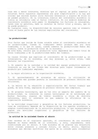 P á g i n a | 24

tasa más o menos constante, mientras que el capital se podía aumentar a
voluntad. Estos supuestos representan una gran simplificación y no hay que
olvidar que existen muchos otros factores necesarios y algunos de ellos no
se pueden producir. En la literatura clásica del crecimiento económico la
tierra se introducía como un factor limitativo. En los modelos modernos de
crecimiento económico este papel lo desempeñan los factores no renovables,
tales como el petróleo, dado su carácter de factor vital y escaso, que no
se puede producir.
En cualquier caso, la disponibilidad de recursos aparece como un elemento
clave en buena parte de las teorías explicativas del crecimiento.



 La productividad

Otro factor que incide de forma notable sobre el crecimiento económico es
la productividad. Cuando el trabajador medio produce más por hora
trabajada, o lo que es igual, cuando aumenta la productividad media del
trabajo, crece la producción total de la economía.
De este modo, resulta que la producción total dependerá del número total de
horas trabajadas y de la productividad media del trabajo.

La causas últimas que explican el crecimiento de la productividad y, en
consecuencia, de la economía, son muy diversas y, entre ellas, cabe
destacar las siguientes:

1. El aumento de la cantidad y la calidad del equipo productivo mediante
inversión es una de las formas más directas para lograr incrementar el
producto por trabajador empleado.

2. La mayor eficiencia en la organización económica.

3. El aprovechamiento de economías de escala: la utilización de
instalaciones más grandes permite la introducción de procesos técnicos más
eficientes.

4. La mejora en la educación y especialización del factor trabajo que
puede, de esta forma, emplearse en procesos técnicos más complejos.

5. El progreso tecnológico, que es tan sólo un aspecto del aumento de la
productividad. La inversión en nuevas tecnologías se ve estimulada por
muchos factores, algunos de índole económica y otros de distinta
naturaleza, pero lo relevante es que aumenta la eficiencia de la
organización económica.

6. La movilidad ocupacional y geográfica de los factores productivos. La
tasa de crecimiento depende de la disposición de los agentes económicos a
aceptar transformaciones de la estructura productiva, lo que necesariamente
supone una movilidad ocupacional y geográfica de los factores de
producción.

 La actitud de la sociedad frente al ahorro

Como veremos en el siguiente apartado, el crecimiento de una economía
depende en buena medida de la inversión, y esta, lógicamente, está
condicionada por el ahorro. A toda economía se le plantea una disyuntiva
entre consumo presente y consumo futuro, es decir, ahorro. Aquellas
economías que decidan sacrificar hoy parte de su consumo para incrementar
 