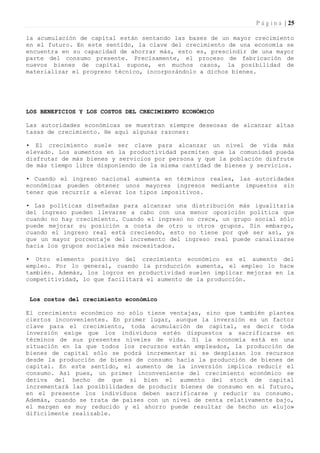 P á g i n a | 25

la acumulación de capital están sentando las bases de un mayor crecimiento
en el futuro. En este sentido, la clave del crecimiento de una economía se
encuentra en su capacidad de ahorrar más, esto es, prescindir de una mayor
parte del consumo presente. Precisamente, el proceso de fabricación de
nuevos bienes de capital supone, en muchos casos, la posibilidad de
materializar el progreso técnico, incorporándolo a dichos bienes.




LOS BENEFICIOS Y LOS COSTOS DEL CRECIMIENTO ECONÓMICO

Las autoridades económicas se muestran siempre deseosas de alcanzar altas
tasas de crecimiento. He aquí algunas razones:

• El crecimiento suele ser clave para alcanzar un nivel de vida más
elevado. Los aumentos en la productividad permiten que la comunidad pueda
disfrutar de más bienes y servicios por persona y que la población disfrute
de más tiempo libre disponiendo de la misma cantidad de bienes y servicios.

• Cuando el ingreso nacional aumenta en términos reales, las autoridades
económicas pueden obtener unos mayores ingresos mediante impuestos sin
tener que recurrir a elevar los tipos impositivos.

• Las políticas diseñadas para alcanzar una distribución más igualitaria
del ingreso pueden llevarse a cabo con una menor oposición política que
cuando no hay crecimiento. Cuando el ingreso no crece, un grupo social sólo
puede mejorar su posición a costa de otro u otros grupos. Sin embargo,
cuando el ingreso real está creciendo, esto no tiene por qué ser así, ya
que un mayor porcentaje del incremento del ingreso real puede canalizarse
hacia los grupos sociales más necesitados.

• Otro elemento positivo del crecimiento económico es el aumento del
empleo. Por lo general, cuando la producción aumenta, el empleo lo hace
también. Además, los logros en productividad suelen implicar mejoras en la
competitividad, lo que facilitará el aumento de la producción.


 Los costos del crecimiento económico

El crecimiento económico no sólo tiene ventajas, sino que también plantea
ciertos inconvenientes. En primer lugar, aunque la inversión es un factor
clave para el crecimiento, toda acumulación de capital, es decir toda
inversión exige que los individuos estén dispuestos a sacrificarse en
términos de sus presentes niveles de vida. Si la economía está en una
situación en la que todos los recursos están empleados, la producción de
bienes de capital sólo se podrá incrementar si se desplazan los recursos
desde la producción de bienes de consumo hacia la producción de bienes de
capital. En este sentido, el aumento de la inversión implica reducir el
consumo. Así pues, un primer inconveniente del crecimiento económico se
deriva del hecho de que si bien el aumento del stock de capital
incrementará las posibilidades de producir bienes de consumo en el futuro,
en el presente los individuos deben sacrificarse y reducir su consumo.
Además, cuando se trata de países con un nivel de renta relativamente bajo,
el margen es muy reducido y el ahorro puede resultar de hecho un «lujo»
difícilmente realizable.
 