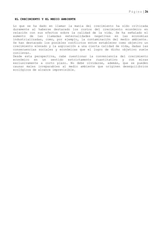 P á g i n a | 26

 EL CRECIMIENTO Y EL MEDIO AMBIENTE

Lo que se ha dado en llamar la manía del crecimiento ha sido criticada
duramente al haberse destacado los costos del crecimiento económico en
relación con sus efectos sobre la calidad de la vida. Se ha señalado el
aumento de las llamadas externalidades negativas en las economías
industrializadas, como, por ejemplo, la contaminación del medio ambiente.
Se han destacado los posibles conflictos entre establecer como objetivo un
crecimiento elevado y la aspiración a una cierta calidad de vida, dadas las
consecuencias sociales y económicas que el logro de dicho objetivo suele
conllevar.
Desde esta perspectiva, cabe cuestionar la conveniencia del crecimiento
económico   en  un   sentido   estrictamente  cuantitativo   y  con   miras
exclusivamente a corto plazo. No debe olvidarse, además, que se pueden
causar males irreparables al medio ambiente que originen desequilibrios
ecológicos de alcance imprevisible.
 