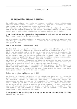 P á g i n a | 27

                                CAPITULO 5



     LA INFLACIÓN: CAUSAS Y EFECTOS

La inflación origina una serie de efectos negativos sobre determinados
sectores trabajadores, ahorristas, rentistas, por esto conviene analizar
las causas que la motivan con objeto de combatirla.
En este sentido, algunos autores defienden que el origen del problema
reside en el comportamiento de los costos, fundamentalmente los salariales
otros, por el contrario, señalan que las causas radican en el gasto.

• La inflación es el crecimiento generalizado y continuo de los precios de
los bienes y servicios de una economía.

El crecimiento se mide mediante la evolución de un índice de precios; son
dos los que suelen utilizarse: el índice de Precios al Consumidor y el
Deflactor del PBI.

Índice de Precios al Consumidor (IPC)

De los índices que pueden tomarse para representar el nivel general de
precios, el más utilizado es el índice de Precios al Consumidor (IPC)
El IPC es una medida del nivel de los precios en un momento determinado. Se
basa en los precios que poseen el conjunto de bienes y servicios contenidos
en una canasta familiar de compra considerada representativa, es decir, que
recoge aquellos productos que las familias argentinas compran normalmente,
como, alimentos, vestido, calzado, vivienda, enseñanza...
El índice se obtiene realizando un promedio ponderado de los precios de
cada uno de esos bienes y servicios, según la importancia relativa que
poseen en el conjunto global de la canasta familiar de compra.
El PIC permite conocer la evolución de los precios de los bienes y
servicios que generalmente adquieren los consumidores. Refleja de forma
apropiada cómo se ha encarecido la vida, pues indica el dinero que hace
falta para mantener el nivel de vida anterior.

Índice de precios Implícitos en el PBI

El índice de Precios Implícitos es un deflactor, esto es, un índice de
precios con el que se convierte una cantidad nominal en otra real, o sea,
la magnitud nominal se deflacta separando la variación debida al
crecimiento de los precios de la atribuida al aumento de los factores
reales. Dado que el PBI es una magnitud básica de la actividad económica,
su deflactor es el índice de precios de mayor cobertura, y es el que más se
acerca al concepto de índice apropiado para indicar la evolución de todos
los precios de los bienes y servicios de la economía. Es donde se
transforma el PBI nominal en PBI real.

• Un deflactor es un índice de precios con el que se convierte una cantidad
nominal en otra real.
 