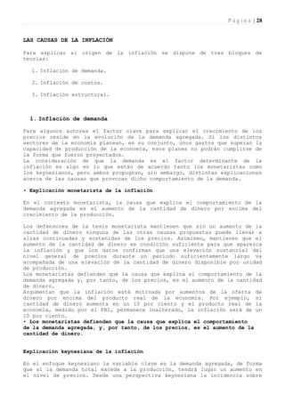 P á g i n a | 28


LAS CAUSAS DE LA INFLACIÓN

Para explicar el origen de la inflación se dispone de tres bloques de
teorías:

  1. Inflación de demanda.

  2. Inflación de costos.

  3. Inflación estructural.



  1. Inflación de demanda

Para algunos autores el factor clave para explicar el crecimiento de los
precios reside en la evolución de la demanda agregada. Sí los distintos
sectores de la economía planean, en su conjunto, unos gastos que superan la
capacidad de producción de la economía, esos planes no podrán cumplirse de
la forma que fueron proyectados.
La consideración de que la demanda es el factor determinante de la
inflación es algo en lo que están de acuerdo tanto los monetaristas como
los keynesianos, pero ambos propugnan, sin embargo, distintas explicaciones
acerca de las causas que provocan dicho comportamiento de la demanda.

• Explicación monetarista de la inflación

En el contexto monetarista, la causa que explica el comportamiento de la
demanda agregada es el aumento de la cantidad de dinero por encima del
crecimiento de la producción.

Los defensores de la tesis monetarista mantienen que sin un aumento de la
cantidad de dinero ninguna de las otras causas propuestas puede llevar a
alzas continuadas y sostenidas de los precios. Asimismo, mantienen que el
aumento de la cantidad de dinero es condición suficiente para que aparezca
la inflación y que los datos confirman que una elevación sustancial del
nivel general de precios durante un período suficientemente largo va
acompañada de una elevación de la cantidad de dinero disponible por unidad
de producción.
Los monetaristas defienden que la causa que explica el comportamiento de la
demanda agregada y, por tanto, de los precios, es el aumento de la cantidad
de dinero.
Argumentan que la inflación está motivada por aumentos de la oferta de
dinero por encima del producto real de la economía. Por ejemplo, si
cantidad de dinero aumenta en un 10 por ciento y el producto real de la
economía, medido por el PBI, permanece inalterado, la inflación será de un
10 por ciento.
• Los monetaristas defienden que la causa que explica el comportamiento
de la demanda agregada, y, por tanto, de los precios, es el aumento de la
cantidad de dinero.


Explicación keynesiana de la inflación

En el enfoque keynesiano la variable clave es la demanda agregada, de forma
que sí la demanda total excede a la producción, tendrá lugar un aumento en
el nivel de precios. Desde una perspectiva keynesiana la incidencia sobre
 