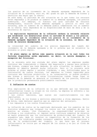 P á g i n a | 29

los precios de un incremento de la demanda agregada dependerá de la
situación de la economía, esto es, del grado en que la demanda de bienes y
servicios sea mayor que la oferta.
De este modo, si partimos de una situación en la que todos los recursos
están empleados y se produce un aumento en la demanda agregada, los precios
aumentarán. Sin embargo, si hubiera una gran cantidad de recursos
desempleados, relación entre demanda agregada y precios no será tan
estrecha, pues el aumento de la demanda podría compensarse con un aumento
de la oferta. Esto dependerá de la disponibilidad de mano de obra y de la
existencia de capital.

• La explicación keynesiana de la inflación rechaza la estrecha relación
que establecen los monetaristas entre la cantidad de dinero y los precios.
Se afirma que la incidencia sobre los precios de un incremento de la
demanda agregada dependerá de la situación de la economía, es decir, del
nivel de recursos desempleados.

La intensidad del aumento de los precios dependerá del tamaño del
incremento de la demanda agregada y de lo próxima que se encuentre la
economía al pleno empleo.

• El pleno empleo se define como aquella situación en la cual todos los
factores disponibles están empleados, es decir, no existe desempleo, a
excepción del friccional.

Si la economía está muy alejada del pleno empleo las empresas pueden
contratar más trabajadores y comprar más maquinaria y equipo para producir
más bienes, siempre que haya demanda. En esta situación, un aumento de la
demanda no debería generar mucha inflación. Pero si la economía está
próxima al pleno empleo o existen rigideces, o sea, dificultades para la
contratación de nuevos factores, las empresas no tienen capacidad para
contratar más factores productivos y, en consecuencia, no podrán producir
más bienes y servicios. En estas circunstancias cuando tenga lugar un
aumento de la demanda se generará un incremento de los precios, mientras
que la producción permanecerá prácticamente inalterada.

  2. Inflación de costos

Otra explicación de la inflación es la que defiende que las tensiones
inflacionarias tienen su origen en los costos. La empresa se enfrenta a las
siguientes partidas de costos:
• Los costos laborales, que suelen ser cuantitativamente los más
importantes.
• Los costos de los bienes y servicios adquiridos a otras empresas. Dentro
de éstos, cabe destacar aquellos que se importan del extranjero.
• Los impuestos y los costos financieros.

La inflación de costos se ha explicado destacando que los aumentos de los
distintos elementos que integran los costos son los culpables de que los
precios se eleven. [Con frecuencia, la responsabilidad principal se
atribuye a los sindicatos, al imponer estos continuos aumentos de salarios
en mayor proporción que los crecimientos de productividad del trabajo. Se
argumenta que, dado el carácter no competitivo de la formación de los
salarios, los sindicatos pueden conseguir aumentos salariales superiores a
los de la productividad del trabajo, lo que hace que el proceso
inflacionario se inicie por un empujón de los costos y no por un tirón de
la demanda.
 
