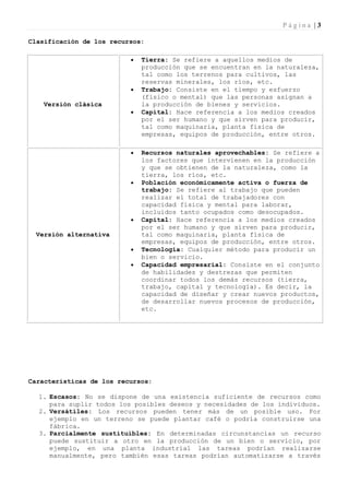 Página |3

Clasificación de los recursos:

                             Tierra: Se refiere a aquellos medios de
                              producción que se encuentran en la naturaleza,
                              tal como los terrenos para cultivos, las
                              reservas minerales, los ríos, etc.
                             Trabajo: Consiste en el tiempo y esfuerzo
                              (físico o mental) que las personas asignan a
   Versión clásica            la producción de bienes y servicios.
                             Capital: Hace referencia a los medios creados
                              por el ser humano y que sirven para producir,
                              tal como maquinaria, planta física de
                              empresas, equipos de producción, entre otros.

                             Recursos naturales aprovechables: Se refiere a
                              los factores que intervienen en la producción
                              y que se obtienen de la naturaleza, como la
                              tierra, los ríos, etc.
                             Población económicamente activa o fuerza de
                              trabajo: Se refiere al trabajo que pueden
                              realizar el total de trabajadores con
                              capacidad física y mental para laborar,
                              incluidos tanto ocupados como desocupados.
                             Capital: Hace referencia a los medios creados
                              por el ser humano y que sirven para producir,
 Versión alternativa          tal como maquinaria, planta física de
                              empresas, equipos de producción, entre otros.
                             Tecnología: Cualquier método para producir un
                              bien o servicio.
                             Capacidad empresarial: Consiste en el conjunto
                              de habilidades y destrezas que permiten
                              coordinar todos los demás recursos (tierra,
                              trabajo, capital y tecnología). Es decir, la
                              capacidad de diseñar y crear nuevos productos,
                              de desarrollar nuevos procesos de producción,
                              etc.




Características de los recursos:

  1. Escasos: No se dispone de una existencia suficiente de recursos como
     para suplir todos los posibles deseos y necesidades de los individuos.
  2. Versátiles: Los recursos pueden tener más de un posible uso. Por
     ejemplo en un terreno se puede plantar café o podría construirse una
     fábrica.
  3. Parcialmente sustituibles: En determinadas circunstancias un recurso
     puede sustituir a otro en la producción de un bien o servicio, por
     ejemplo, en una planta industrial las tareas podrían realizarse
     manualmente, pero también esas tareas podrían automatizarse a través
 
