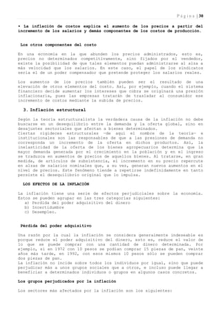 P á g i n a | 30

• La inflación de costos explica el aumento de los precios a partir del
incremento de los salarios y demás componentes de los costos de producción.


 Los otros componentes del costo

En una economía en la que abunden los precios administrados, esto es,
precios no determinados competitivamente, sino fijados por el vendedor,
existe la posibilidad de que tales elementos puedan administrarse al alza a
más velocidad que los salarios. En este caso, el papel de los sindicatos
seria el de un poder compensador que pretende proteger los salarios reales.

Los aumentos de los precios también pueden ser el resultado de una
elevación de otros elementos del costo. Así, por ejemplo, cuando el sistema
financiero decide aumentar los intereses que cobra se originará una presión
inflacionaria, pues las empresas tratarán de trasladar al consumidor ese
incremento de costos mediante la subida de precios.

  3. Inflación estructural

Según la teoría estructuralista la verdadera causa de la inflación no debe
buscarse en un desequilibrio entre la demanda y la oferta global, sino en
desajustes sectoriales que afectan a bienes determinados.
Ciertas rigideces estructurales —de aquí el nombre de la teoría— e
institucionales son las responsables de que a las presiones de demanda no
corresponda un incremento de la oferta en dichos productos. Así, la
inelasticidad de la oferta de los bienes agropecuarios determina que la
mayor demanda generada por el crecimiento en la población y en el ingreso
se traduzca en aumentos de precios de aquellos bienes. Al tratarse, en gran
medida, de artículos de subsistencia, el incremento en su precio repercute
en alzas de salarios nominales que, a su vez, generan nuevos aumentos en el
nivel de precios. Este fenómeno tiende a repetirse indefinidamente en tanto
persiste el desequilibrio original que lo impulsa.

  LOS EFECTOS DE LA INFLACIÓN

La inflación tiene una serie de efectos perjudiciales sobre la economía.
Estos se pueden agrupar en las tres categorías siguientes:
   a) Perdida del poder adquisitivo del dinero
   b) Incertidumbre
   c) Desempleo.


 Pérdida del poder adquisitivo

Una razón por la cual la inflación se considera generalmente indeseable es
porque reduce el poder adquisitivo del dinero, esto es, reduce el valor de
lo que se puede comprar con una cantidad de dinero determinada. Por
ejemplo, si en 1972 con 10 pesos se podían comprar 15 piezas de pan, veinte
años más tarde, en 1992, con esos mismos 10 pesos sólo se pueden comprar
dos piezas de pan.
La inflación no incide sobre todos los individuos por igual, sino que puede
perjudicar más a unos grupos sociales que a otros, e incluso puede llegar a
beneficiar a determinados individuos o grupos en algunos casos concretos.

Los grupos perjudicados por la inflación

Los sectores más afectados por la inflación son los siguientes:
 
