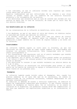 P á g i n a | 31


• Los jubilados, ya que al jubilarse reciben unos ingresos que suelen
crecer menos que los precios.
Aquellos trabajadores que por dificultades de la empresa o por otras
razones no pueden lograr que los aumentos de sus salarios discurran
paralelos a los incrementos de los precios.
• Los ahorristas que encuentran que la tasa de interés que reciben por sus
ahorros es menor que la tasa de inflación, de forma que el valor real de
sus ahorros disminuye.


Los beneficiados por la inflación

De las consecuencias de la inflación se benefician, entre otros:

• Los deudores, ya que al ser menor el valor del dinero, en términos reales
la cantidad que tienen que devolver es inferior.
• El Estado, tanto por ser un deudor neto como por efecto de ciertos
impuestos, —por ejemplo, el impuesto sobre los ingresos— en los que la
proporción a pagar aumenta con el nivel de ingreso nominal y se eleva con
la inflación.

Incertidumbre

La inflación también supone un costo para la economía, ya que las
decisiones son más difíciles de tomar cuando aumenta la incertidumbre que
originan los procesos inflacionarios. Esta inseguridad ante el futuro
afecta principalmente a:
• Los consumidores, que desconocen cuál es el precio verdadero que tendrán
que pagar por un determinado bien o servicio.
• Las empresas, por su parte, no saben a cuánto podrán vender sus productos
en el futuro y cuánto les costará producir los bienes que en la actualidad
lanzan al mercado.
• Los ahorristas no conocen lo que valdrán realmente sus ahorros dentro de
5 o de 10 años.
• El sector público se encontrará con dificultades para prever el valor
exacto de los gastos de inversión en equipo e infraestructura al que deberá
hacer frente en los próximos anos.

 Desempleo

La inflación también puede incidir sobre el desempleo. Así, cuando los
precios aumentan en el país más que en el extranjero, se reduce la
competitividad de los productos nacionales, viéndose desplazados en los
mercados internacionales.
Al reducirse la demanda de bienes y servicios argentinos, se reducirá el
número de trabajadores requeridos para producir, lo que llevará consigo un
aumento de desempleo en nuestro país. Por el contrario, si se reduce la
inflación en la Argentina, los productos locales serán más competitivos, lo
que hará que aumenten las exportaciones argentinas y, en consecuencia, el
empleo.
 