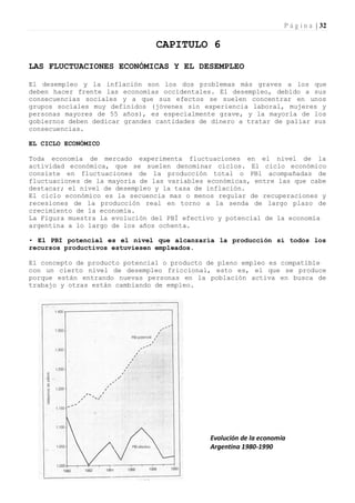 P á g i n a | 32

                                CAPITULO 6
LAS FLUCTUACIONES ECONÓMICAS Y EL DESEMPLEO

El desempleo y la inflación son los dos problemas más graves a los que
deben hacer frente las economías occidentales. El desempleo, debido a sus
consecuencias sociales y a que sus efectos se suelen concentrar en unos
grupos sociales muy definidos (jóvenes sin experiencia laboral, mujeres y
personas mayores de 55 años), es especialmente grave, y la mayoría de los
gobiernos deben dedicar grandes cantidades de dinero a tratar de paliar sus
consecuencias.

EL CICLO ECONÓMICO

Toda economía de mercado experimenta fluctuaciones en el nivel de la
actividad económica, que se suelen denominar ciclos. El ciclo económico
consiste en fluctuaciones de la producción total o PBl acompañadas de
fluctuaciones de la mayoría de las variables económicas, entre las que cabe
destacar; el nivel de desempleo y la tasa de inflación.
El ciclo económico es la secuencia mas o menos regular de recuperaciones y
recesiones de la producción real en torno a la senda de largo plazo de
crecimiento de la economía.
La Figura muestra la evolución del PBÍ efectivo y potencial de la economía
argentina a lo largo de los años ochenta.

• El PBI potencial es el nivel que alcanzaría la producción si todos los
recursos productivos estuviesen empleados.

El concepto de producto potencial o producto de pleno empleo es compatible
con un cierto nivel de desempleo friccional, esto es, el que se produce
porque están entrando nuevas personas en la población activa en busca de
trabajo y otras están cambiando de empleo.




                                             Evolución de la economía
                                             Argentina 1980-1990
 