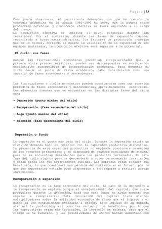 P á g i n a | 33

Como puede observarse, el persistente desempleo con que ha operado la
economía Argentina en la década 1980-1990 ha hecho que la brecha entre
producción potencial y producción efectiva se fuera ampliando a lo largo
del tiempo.
La producción efectiva es inferior al nivel potencial durante las
recesiones. Por el contrario, durante las fases de expansión cuando,
recurriendo a horas extraordinarias, los factores de producción trabajan
más de lo normal, forzando al máximo la utilización de la capacidad de los
equipos instalados, la producción efectiva será superior a la potencial.

 El ciclo: sus fases

Aunque las fluctuaciones económicas presentan irregularidades que, a
primera vista parecen erráticas, pueden ser descompuestas en movimientos
oscilatorios susceptibles de interpretación económica. Para comentar el
ciclo desde un punto de vista económico, cabe considerarlo como una
sucesión de fases ascendentes y descendentes.


Las fluctuaciones o ciclos económicos pueden considerarse como una sucesión
periódica de fases ascendentes y descendentes, aproximadamente simétricas.
Los elementos comunes que se encuentran en las distintas fases del ciclo
son:

• Depresión (punto mínimo del ciclo)

• Recuperación (fase ascendente del ciclo)

• Auge (punto máximo del ciclo)

• Recesión (fase descendente del ciclo)



 Depresión o fondo

La depresión es el punto más bajo del ciclo. Durante la depresión existe un
nivel de demanda bajo en relación con la capacidad productiva disponible.
La presencia de esta capacidad productiva no empleada ocasionara desempleo
de los recursos productivos y se dispondrá de grandes cantidades de stocks,
pues no se encuentran demandantes para los productos terminados. En esta
fase del ciclo algunos precios descenderán y otros permanecerán invariables
y serán pocos los que experimenten subidas. Las empresas verán reducir sus
beneficios, lo que ocasionará una pérdida de confianza en el futuro, por lo
que los empresarios estarán poco dispuestos a arriesgarse a realizar nuevas
inversiones.

Recuperación o expansión

La recuperación es la fase ascendente del ciclo. El paso de la depresión a
la recuperación se explica porque el envejecimiento del capital, que suele
producirse durante la depresión, hará que éste tenga en algún momento que
empezar a reemplazarse. Esta renovación del capital tiene efectos
multiplicadores sobre la actividad económica de forma que el ingreso y el
gasto de los consumidores empezarán a crecer. Este impulso de la demanda
alentará la producción, así como las ventas y los beneficios, por lo que
las expectativas serán más favorables. La inversión se animará, dado que el
riesgo se ha reducido, y las posibilidades de ahorro habrán aumentado con
 