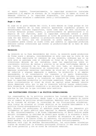 P á g i n a | 34

el mayor ingreso. Consecuentemente, la capacidad productiva instalada
aumentará y el empleo se elevará. En la recuperación, al haber un nivel de
demanda inferior a la capacidad disponible, los precios permanecerán
relativamente estables o aumentarán lenta y continuamente.

Auge o cima

El auge es el punto máximo del ciclo. A este máximo se llega porque en los
últimos momentos de la fase anterior aparecerán rigideces; primero en
determinados factores específicos, tales como mano de obra calificada y
ciertas materias primas claves, y posteriormente se generalizarán a la
mayoría de los factores, pues la capacidad instalada estará a plena
utilización. Además, al aproximarnos al nivel de producción potencial será
cada vez más difícil aumentar la producción mediante el empleo de recursos
ociosos. De hecho, una vez alcanzado el pleno empleo, la producción
únicamente podrá crecer al mismo ritmo que aumenta la capacidad producida
mediante nuevas inversiones que eleven la productividad de la mano de obra
ya empleada.

Recesión

La recesión es la fase descendente del ciclo. La recesión puede producirse
de forma suave o abrupta, considerándose en este caso que se trata de una
crisis. Para explicarse el comienzo de una recesión, piénsese que si se
está ante un panorama como el esbozado al final de la fase anterior, las
inversiones dejarán de ser rentables, pues las expectativas sobre el
crecimiento continuo de ventas y precios no se verán confirmadas debido a
una cierta saturación de la demanda. Por otro lado, al disminuir las
ventas, los costos financieros se convertirán en una carga pesada. Las
empresas acumularán excesivas cantidades de stock por lo que la inversión
se reducirá y algunas empezarán a quebrar, La producción y el empleo
descenderán, y en consecuencia los ingresos y el gasto disminuirán,
determinando que nuevas empresas empiecen a tener dificultades. Los precios
y los beneficios caerán y la inversión se reducirá de forma apreciable,
pues la capacidad productiva no utilizada aumentará. Puede, además, que en
estas circunstancias el nivel de stock de capital antes deseado resulte
ahora demasiado alto, por lo que la inversión sufrirá nuevas reducciones.
Esta dinámica de recesión conducirá a un periodo de depresión generalizada,
que fue la fase con la que iniciamos este análisis.

 LAS FLUCTUACIONES CÍCLICAS Y LA POLÍTICA ESTABILIZADORA

Los responsables de la política económica han tratado de amortiguar los
efectos de las fluctuaciones, dando lugar a lo que genéricamente se conoce
con el nombre de políticas estabilizadoras. Mediante este tipo de políticas
se ha tratado de mitigar la intensidad de las fluctuaciones económicas.
Para tratar de alcanzar el citado objetivo se ha acudido básicamente a la
política fiscal-presupuestaria y a la política monetaria.
Así, durante las recesiones, el gobierno puede reducir los impuestos y/o
incrementar el gasto público para impulsar la demanda agregada y con ella
el PBI. Alternativamente, o de forma complementaria, el Banco Central puede
decidir incrementar la cantidad de dinero para ayudar a la economía a salir
de la recesión. Lógicamente, si la economía se encuentra en auge y los
precios crecen a un fuerte ritmo, el gobierno, vía política monetaria y, en
menor medida, vía política presupuestaria, actuará contractivamente.
Mediante este tipo de medidas macroeconómicas, las autoridades económicas
tratan de estabilizar la economía procurando situarla lo más cerca posible
del nivel potencial y con un nivel de inflación reducido.
 