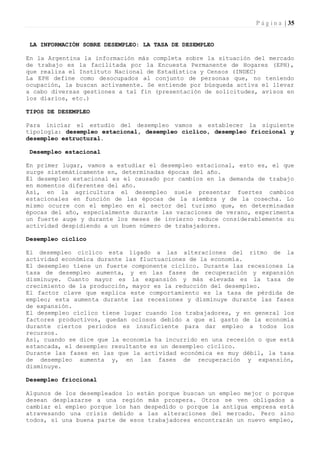 P á g i n a | 35


 LA INFORMACIÓN SOBRE DESEMPLEO: LA TASA DE DESEMPLEO

En la Argentina la información más completa sobre la situación del mercado
de trabajo es la facilitada por la Encuesta Permanente de Hogares (EPH),
que realiza el Instituto Nacional de Estadística y Censos (INDEC)
La EPH define como desocupados al conjunto de personas que, no teniendo
ocupación, la buscan activamente. Se entiende por búsqueda activa el llevar
a cabo diversas gestiones a tal fin (presentación de solicitudes, avisos en
los diarios, etc.)

TIPOS DE DESEMPLEO

Para iniciar el estudio del desempleo vamos a establecer la siguiente
tipología: desempleo estacional, desempleo cíclico, desempleo friccional y
desempleo estructural.

 Desempleo estacional

En primer lugar, vamos a estudiar el desempleo estacional, esto es, el que
surge sistemáticamente en, determinadas épocas del año.
Él desempleo estacional es el causado por cambios en la demanda de trabajo
en momentos diferentes del año.
Así, en la agricultura el desempleo suele presentar fuertes cambios
estacionales en función de las épocas de la siembra y de la cosecha. Lo
mismo ocurre con el empleo en el sector del turismo que, en determinadas
épocas del año, especialmente durante las vacaciones de verano, experimenta
un fuerte auge y durante los meses de invierno reduce considerablemente su
actividad despidiendo a un buen número de trabajadores.

Desempleo cíclico

El desempleo cíclico esta ligado a las alteraciones del ritmo de la
actividad económica durante las fluctuaciones de la economía.
El desempleo tiene un fuerte componente cíclico. Durante las recesiones la
tasa de desempleo aumenta, y en las fases de recuperación y expansión
disminuye. Cuanto mayor es la expansión y más elevada es la tasa de
crecimiento de la producción, mayor es la reducción del desempleo.
El factor clave que explica este comportamiento es la tasa de pérdida de
empleo; esta aumenta durante las recesiones y disminuye durante las fases
de expansión.
El desempleo cíclico tiene lugar cuando los trabajadores, y en general los
factores productivos, quedan ociosos debido a que el gasto de la economía
durante ciertos períodos es insuficiente para dar empleo a todos los
recursos.
Así, cuando se dice que la economía ha incurrido en una recesión o que está
estancada, el desempleo resultante es un desempleo cíclico.
Durante las fases en las que la actividad económica es muy débil, la tasa
de desempleo aumenta y, en las fases de recuperación y expansión,
disminuye.

Desempleo friccional

Algunos de los desempleados lo están porque buscan un empleo mejor o porque
desean desplazarse a una región más prospera. Otros se ven obligados a
cambiar el empleo porque los han despedido o porque la antigua empresa está
atravesando una crisis debido a las alteraciones del mercado. Pero sino
todos, sí una buena parte de esos trabajadores encontrarán un nuevo empleo,
 
