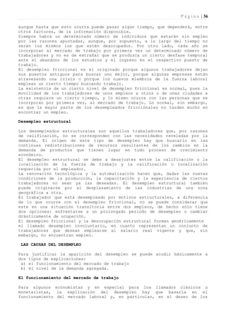 P á g i n a | 36

aunque hasta que esto ocurra puede pasar algún tiempo, que dependerá, entre
otros factores, de la información disponible.
Siempre habrá un determinado número de individuos que estarán sin empleo
por las razones apuntadas, aunque, por supuesto, a lo largo del tiempo no
serán los mismos los que estén desocupados. Por otro lado, cada año se
incorporan al mercado de trabajo por primera vez un determinado número de
trabajadores y no es de extrañar que se produzca un cierto desfase temporal
ante el abandono de los estudios y el ingreso en el respectivo puesto de
trabajo.
El desempleo friccional es el originado porque algunos trabajadores dejan
sus puestos antiguos para buscar uno mejor, porque algunas empresas están
atravesando una crisis o porque los nuevos miembros de la fuerza laboral
emplean un cierto tiempo buscando trabajo.
La existencia de un cierto nivel de desempleo friccional es normal, pues la
movilidad de los trabajadores de unos empleos a otros o de unas ciudades a
otras requiere un cierto tiempo, y lo mismo ocurre con las personas que se
incorporan por primera vez, al mercado de trabajo. Lo normal, sin embargo,
es que la mayor parte de los desempleados fricciónales no tarden mucho en
encontrar un empleo.

Desempleo estructural

Los desempleados estructurales son aquellos trabajadores que, por razones
de calificación, no se corresponden con las necesidades reveladas por la
demanda. El origen de este tipo de desempleo hay que buscarlo en las
continuas redistribuciones de recursos resultantes de los cambios en la
demanda de productos que tienen lugar en todo proceso de crecimiento
económico.
El desempleo estructural se debe a desajustes entre la calificación o la
localización de la fuerza de trabajo y la calificación o localización
requerida por el empleador.
La renovación tecnológica y la automatización hacen que, dadas las nuevas
condiciones de la producción, la capacitación y la experiencia de ciertos
trabajadores no sean ya las deseadas. El desempleo estructural también
puede originarse por el desplazamiento de las industrias de una zona
geográfica a otra.
El trabajador que está desempleado por motivos estructurales, a diferencia
de lo que ocurre con el desempleo friccional, no se puede considerar que
este en una situación transitoria entre dos empleos, de hecho sólo tiene
dos opciones: enfrentarse a un prolongado periodo de desempleo o cambiar
drásticamente de ocupación.
El desempleo fricciona] y la desocupación estructural forman genéricamente
el llamado desempleo involuntario, en cuanto representan un conjunto de
trabajadores que desean emplearse al salario real vigente y que, sin
embargo, no encuentran empleo.

 LAS CAUSAS DEL DESEMPLEO

Para justificar la aparición del desempleo se puede acudir básicamente a
dos tipos de explicaciones:
 a) el funcionamiento del mercado de trabajo
 b) el nivel de la demanda agregada.

El funcionamiento del mercado de trabajo

Para algunos economistas y en especial para los llamados clásicos o
monetaristas, la explicación del desempleo hay que basarla en el
funcionamiento del mercado laboral y, en particular, en el deseo de los
 