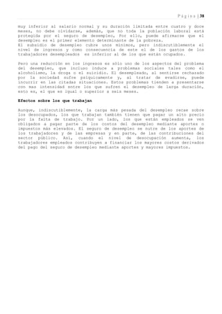 P á g i n a | 38

muy inferior al salario normal y su duración limitada entre cuatro y doce
meses, no debe olvidarse, además, que no toda la población laboral está
protegida por el seguro de desempleo, Por ello, puede afirmarse que el
desempleo es el primer elemento determinante de la pobreza.
El subsidio de desempleo cubre unos mínimos, pero indiscutiblemente el
nivel de ingresos y como consecuencia de este el de los gastos de los
trabajadores desempleados es inferior al de los que están ocupados.

Pero una reducción en los ingresos es sólo uno de los aspectos del problema
del desempleo, que incluso induce a problemas sociales tales como el
alcoholismo, la droga o el suicidio. El desempleado, al sentirse rechazado
por la sociedad sufre psíquicamente y, al tratar de evadirse, puede
incurrir en las citadas situaciones. Estos problemas tienden a presentarse
con mas intensidad entre los que sufren el desempleo de larga duración,
esto es, el que es igual o superior a seis meses.

Efectos sobre los que trabajan

Aunque, indiscutiblemente, la carga más pesada del desempleo recae sobre
los desocupados, los que trabajan también tienen que pagar un alto precio
por la falta de trabajo. Por un lado, los que están empleados se ven
obligados a pagar parte de los costos del desempleo mediante aportes o
impuestos más elevados. El seguro de desempleo se nutre de los aportes de
los trabajadores y de las empresas y en parte, de las contribuciones del
sector público. Así, cuando el nivel de desocupación aumenta, los
trabajadores empleados contribuyen a financiar los mayores costos derivados
del pago del seguro de desempleo mediante aportes y mayores impuestos.
 