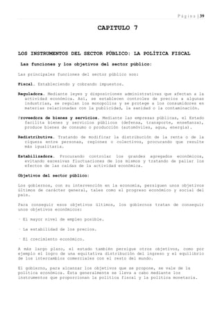 P á g i n a | 39

                                   CAPITULO 7


LOS INSTRUMENTOS DEL SECTOR PÚBLICO: LA POLÍTICA FISCAL

 Las funciones y los objetivos del sector público:

Las principales funciones del sector público son:

Fiscal. Estableciendo y cobrando impuestos.

Reguladora. Mediante leyes y disposiciones administrativas que afectan a la
   actividad económica. Así, se establecen controles de precios a algunas
   industrias, se regulan los monopolios y se protege a los consumidores en
   materias relacionadas con la publicidad, la sanidad o la contaminación.

Proveedora de bienes y servicios. Mediante las empresas públicas, el Estado
   facilita bienes y servicios públicos (defensa, transporte, enseñanza),
   produce bienes de consumo o producción (automóviles, agua, energía).

Redistributiva. Tratando de modificar la distribución de la renta o de la
   riqueza entre personas, regiones o colectivos, procurando que resulte
   más igualitaria.

Estabilizadora. Procurando controlar los grandes agregados económicos,
   evitando excesivas fluctuaciones de los mismos y tratando de paliar los
   efectos de las caídas de la actividad económica.

Objetivos del sector público:

Los gobiernos, con su intervención en la economía, persiguen unos objetivos
últimos de carácter general, tales como el progreso económico y social del
país.

Para conseguir esos objetivos últimos, los gobiernos tratan de conseguir
unos objetivos económicos:

· El mayor nivel de empleo posible.

· La estabilidad de los precios.

· El crecimiento económico.

A más largo plazo, el estado también persigue otros objetivos, como por
ejemplo el logro de una equitativa distribución del ingreso y el equilibrio
de los intercambios comerciales con el resto del mundo.

El gobierno, para alcanzar los objetivos que se propone, se vale de la
política económica. Ésta generalmente se lleva a cabo mediante los
instrumentos que proporcionan la política fiscal y la política monetaria.
 