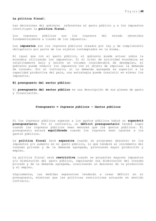 P á g i n a | 40

La política fiscal:

Las decisiones del gobierno referentes al gasto público y a los impuestos
constituyen la política fiscal.

Los   ingresos   públicos   son   los   ingresos   del   estado     obtenidos
fundamentalmente a través de los impuestos.

Los impuestos son los ingresos públicos creados por ley y de cumplimiento
obligatorio por parte de los sujetos contemplados en la misma.

Al igual que con el gasto público, el gobierno puede actuar sobre la
economía utilizando los impuestos. Si el nivel de actividad económica es
relativamente bajo y existe un volumen considerable de desempleo, el
gobierno puede reducir los impuestos con el objeto de impulsar la demanda
de consumo. Por el contrario, si la demanda agregada es superior a la
capacidad productiva del país, una estrategia puede consistir en elevar los
impuestos.

El presupuesto del sector público:

El presupuesto del sector público es una descripción de sus planes de gasto
y financiación.



             Presupuesto = Ingresos públicos – Gastos públicos



Si los ingresos públicos superan a los gastos públicos habrá un superávit
presupuestario. Por el contrario, un déficit presupuestario tendrá lugar
cuando los ingresos públicos sean menores que los gastos públicos. El
presupuesto estará equilibrado cuando los ingresos sean iguales a los
gastos públicos.

La política fiscal será expansiva cuando se programen descenso en los
impuestos y/o aumento en el gasto público, lo que tenderá al incremento del
consumo privado y de la demanda agregada, provocando mayor producción y
empleo.

La política fiscal será restrictiva cuando se proyecten mayores impuestos
y/o disminución del gasto público, impulsando una disminución del consumo
privado y de la demanda agregada, ocasionando un descenso de la producción
y el empleo.

Lógicamente, las medidas expansivas tenderán a crear déficit en el
presupuesto, mientras que las políticas restrictivas actuarán en sentido
contrario.
 