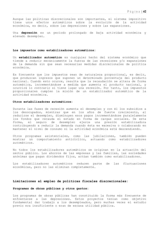 P á g i n a | 42

Aunque las políticas discrecionales son importantes, el sistema impositivo
tiene unos efectos automáticos sobre la evolución de la actividad
económica, es decir, sobre las depresiones y sobre las expansiones.

Una depresión es un    período   prolongado   de   baja   actividad     económica      y
elevado desempleo.



Los impuestos como estabilizadores automáticos:

Un estabilizador automático es cualquier hecho del sistema económico que
tiende a reducir mecánicamente la fuerza de las recesiones y/o expansiones
de la demanda sin que sean necesarias medidas discrecionales de política
económica.

Es frecuente que los impuestos sean de naturaleza proporcional, es decir,
que produzcan ingresos que suponen un determinado porcentaje del producto
nacional. Cuando esto ocurre, resulta que la recaudación se altera de forma
automática, incrementándose a medida que aumenta el producto nacional, y
ocurrirá lo contrario si tiene lugar una recesión. Por tanto, los impuestos
proporcionales cumplen la misión de un estabilizador automático de la
actividad económica.

Otros estabilizadores automáticos:

Durante las fases de recesión aumenta el desempleo y con él los subsidios a
los desocupados, mientras que en los años de fuerte crecimiento, al
reducirse el desempleo, disminuyen esos pagos incrementándose paralelamente
los fondos que recauda el estado en forma de cargas sociales. De esta
forma,   el  seguro   de  desempleo   ejerce  una   presión   estabilizadora
contribuyendo a reducir la demanda cuando ésta es excesiva o colaborando en
mantener el nivel de consumo si la actividad económica está descendiendo.

Otros programas asistenciales, como las jubilaciones,                también pueden
mostrar un comportamiento anticíclico, actuando como                 estabilizadores
automáticos.

No todos los estabilizadores automáticos se originan en la actuación del
sector público. Los ahorros de las empresas y las familias, las sociedades
anónimas que pagan dividendos fijos, actúan también como estabilizadores.

Los estabilizadores automáticos reducen parte             de   las     fluctuaciones
económicas, pero no las eliminan completamente.



Limitaciones al empleo de políticas fiscales discrecionales:

Programas de obras públicas y otros gastos:

Los programas de obras públicas han constituido la forma más frecuente de
enfrentarse a las depresiones. Estos proyectos tenían como objetivo
fundamental dar trabajo a los desempleados, pero muchas veces el estudio
previo era insuficiente o eran de escasa utilidad pública.
 