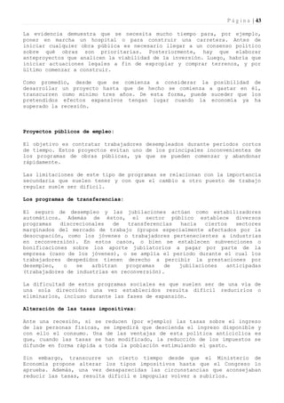 P á g i n a | 43

La evidencia demuestra que se necesita mucho tiempo para, por ejemplo,
poner en marcha un hospital o para construir una carretera. Antes de
iniciar cualquier obra pública es necesario llegar a un consenso político
sobre qué obras son prioritarias. Posteriormente, hay que elaborar
anteproyectos que analicen la viabilidad de la inversión. Luego, habría que
iniciar actuaciones legales a fin de expropiar y comprar terrenos, y por
último comenzar a construir.

Como promedio, desde que se comienza a considerar la posibilidad de
desarrollar un proyecto hasta que de hecho se comienza a gastar en él,
transcurren como mínimo tres años. De esta forma, puede suceder que los
pretendidos efectos expansivos tengan lugar cuando la economía ya ha
superado la recesión.



Proyectos públicos de empleo:

El objetivo es contratar trabajadores desempleados durante períodos cortos
de tiempo. Estos proyectos evitan uno de los principales inconvenientes de
los programas de obras públicas, ya que se pueden comenzar y abandonar
rápidamente.

Las limitaciones de este tipo de programas se relacionan con la importancia
secundaria que suelen tener y con que el cambio a otro puesto de trabajo
regular suele ser difícil.

Los programas de transferencias:

El seguro de desempleo y las jubilaciones actúan como estabilizadores
automáticos. Además de éstos, el sector público establece diversos
programas   discrecionales   de   transferencias hacia   ciertos   sectores
marginados del mercado de trabajo (grupos especialmente afectados por la
desocupación, como los jóvenes o trabajadores pertenecientes a industrias
en reconversión). En estos casos, o bien se establecen subvenciones o
bonificaciones sobre los aporte jubilatorios a pagar por parte de la
empresa (caso de los jóvenes), o se amplía el período durante el cual los
trabajadores despedidos tienen derecho a percibir la prestaciones por
desempleo,   o   se   arbitran   programas   de  jubilaciones   anticipadas
(trabajadores de industrias en reconversión).

La dificultad de estos programas sociales es que suelen ser de una vía de
una sola dirección: una vez establecidos resulta difícil reducirlos o
eliminarlos, incluso durante las fases de expansión.

Alteración de las tasas impositivas:

Ante una recesión, si se reducen (por ejemplo) las tasas sobre el ingreso
de las personas físicas, se impedirá que descienda el ingreso disponible y
con ello el consumo. Una de las ventajas de esta política anticíclica es
que, cuando las tasas se han modificado, la reducción de los impuestos se
difunde en forma rápida a toda la población estimulando el gasto.

Sin embargo, transcurre un cierto tiempo desde que el Ministerio de
Economía propone alterar los tipos impositivos hasta que el Congreso lo
aprueba. Además, una vez desaparecidas las circunstancias que aconsejaban
reducir las tasas, resulta difícil e impopular volver a subirlos.
 