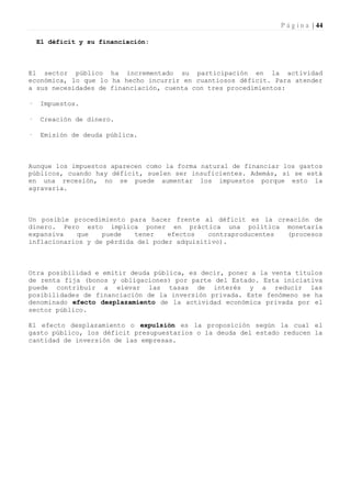 P á g i n a | 44

    El déficit y su financiación:



El sector público ha incrementado su participación en la actividad
económica, lo que lo ha hecho incurrir en cuantiosos déficit. Para atender
a sus necesidades de financiación, cuenta con tres procedimientos:

·   Impuestos.

·   Creación de dinero.

·   Emisión de deuda pública.



Aunque los impuestos aparecen como la forma natural de financiar los gastos
públicos, cuando hay déficit, suelen ser insuficientes. Además, si se está
en una recesión, no se puede aumentar los impuestos porque esto la
agravaría.



Un posible procedimiento para hacer frente al déficit es la creación de
dinero. Pero esto implica poner en práctica una política monetaria
expansiva   que    puede   tener    efectos   contraproducentes (procesos
inflacionarios y de pérdida del poder adquisitivo).



Otra posibilidad e emitir deuda pública, es decir, poner a la venta títulos
de renta fija (bonos y obligaciones) por parte del Estado. Esta iniciativa
puede contribuir a elevar las tasas de interés y a reducir las
posibilidades de financiación de la inversión privada. Este fenómeno se ha
denominado efecto desplazamiento de la actividad económica privada por el
sector público.

El efecto desplazamiento o expulsión es la proposición según la cual el
gasto público, los déficit presupuestarios o la deuda del estado reducen la
cantidad de inversión de las empresas.
 