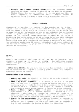 Página |6

     Economía centralizada (modelo socialista): la autoridad central
      determina el precio y asigna los recursos para el logro de las metas.
     Mixta: Dícese del sistema económico de mercado pero que tiene un
      fuerte componente de intervención estatal. Algunos medios de
      producción son de propiedad privada y otros de propiedad pública.



                               OFERTA Y DEMANDA

Diariamente se perciben los cambios en los precios de los bienes y
servicios que son necesarios para el subsistir del ser humano. Por ejemplo,
hace unos meses atrás el precio de la gasolina era distinto al que se debe
de pagar hoy en día. La economía se basa en las decisiones que los agentes
económicos (productores y consumidores) realicen con tal de enfrentar la
escasez de los recursos. Estas decisiones se basan en los costos y
beneficios, los cuales concurren en el mercado. El mercado está compuesto
por consumidores y productores que intercambian bienes, y es en esta
concurrencia donde va a establecerse los precios de productos y servicios y
las cantidades producidas. El conocer adecuadamente el comportamiento de
los mercados es fundamental, ya que son los que determinan la asignación de
recursos en las economías.




DEMANDA:

Muestra las distintas cantidades de un bien que un consumidor está
dispuesto a adquirir, por unidad de tiempo, a los diferentes precios
alternativos posibles, ceteris paribus (el resto de variables permanecen
constantes).

• CURVA DE LA DEMANDA: Es una curva que muestra las cantidades de un bien
que un consumidor está dispuesto a pagar y puede hacerlo, para comprar a
diferentes niveles de precios.

DETERMINANTES DE LA DEMANDA:

  1. Precio del bien: Al aumentar el precio de un bien disminuye la
     cantidad demandada y viceversa.
  2. Precio de bienes sustitutos: Si el precio de un bien Y, un bien
     sustituto del bien X, aumenta, entonces la demanda del bien X va a
     aumentar, y si el precio del bien Y (bien sustituto de X) disminuye,
     la demanda de X va a disminuir. Por ejemplo, si aumenta el precio de
     los cassetes de audio, podrá aumentar la demanda de discos compactos.
  3. Precio de bienes complementarios: Si el precio de un bien Y, un bien
     complementario al bien X, aumenta, entonces la demanda de X va a
     disminuir y viceversa. Por ejemplo, si aumenta el precio de la
     gasolina, podría disminuir la demanda de autos que usan gasolina, pues
     la gente preferirá vehículos que usen combustibles más baratos.
  4. Ingreso de los consumidores: En los bienes normales, al aumentar el
     ingreso de los consumidores la demanda por un bien va a aumentar y
     viceversa. Por el contrario en los bienes inferiores, al aumentar el
     ingreso del consumidor, la demanda del bien va a disminuir.
 