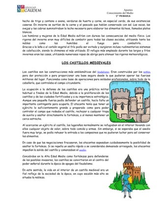 Apuntes
                                                                       Conocimiento del Medio
                                                                              5º PRIMARIA

hecho de trigo y centeno o avena, verduras de huerta y carne, en especial cerdo, de sus existencias
caseras. En invierno se surtían de la carne y el pescado que habían conservado con sal. Las vacas, las
ovejas y las cabras suministraban la leche necesaria para elaborar los alimentos lácteos, llamados platos
blancos.
Los hombres y mujeres de la Edad Media sufrían con dureza las consecuencias del medio físico. Los
rigores del invierno eran muy difíciles de combatir para todas las clases sociales, utilizando tanto los
nobles         como        los        humildes        el       fuego         para       combatirlo.
Gracias a la leña o el carbón vegetal el frío podía ser evitado y surgieron incluso rudimentarios sistemas
de calefacción, siendo la chimenea el más utilizado. El refugio más empleado durante los largos y fríos
inviernos eran las casas, utilizando numerosas ropas de abrigo para atenuar los rigores meteorológicos.


                                 LOS CASTILLOS MEDIEVALES

Los castillos son las construcciones más emblemáticas del feudalismo. Eran construidos por los nobles
para dar protección o para proporcionar una base segura desde la que pudieran operar las fuerzas
militares del lugar. Funcionaba como base de operaciones para soldados profesionales, sobre todo de la
caballería, que controlaba el campo circundante.

La ocupación o la defensa de los castillos era una práctica militar
habitual a finales de la Edad Media, debido a la proliferación de los
castillos y de las ciudades fortificadas y a su importancia estratégica.
Aunque una pequeña fuerza podía defender un castillo, hacía falta un
importante contingente para ocuparlo. El atacante tenía que tener un
ejército lo suficientemente grande y preparado como para poder
controlar el campo que rodeaba el castillo, rechazar a cualquier tropa
de auxilio y asaltar directamente la fortaleza, o al menos mantener un
cerco estrecho.

Al acercarse un ejército al castillo, los lugareños normalmente se refugiaban en el interior llevando con
ellos cualquier objeto de valor, sobre todo comida y armas. Sin embargo, si se esperaba que el asedio
fuera muy largo, se podía rehusar la entrada a los campesinos que no pudieran luchar para así conservar
los alimentos.

En caso de que las negociaciones fracasaran, los atacantes sopesaban cuidadosamente la posibilidad de
asaltar la fortaleza. Si se repelía un asalto rápido o se consideraba demasiado arriesgado, los atacantes
impedían la salida del castillo y comenzaban el asedio.

Concebidos en la Alta Edad Media como fortalezas para defenderse
de los posibles invasores, los castillos se convirtieron en el centro del
poder señorial durante la época de apogeo del feudalismo.

En este sentido, la vida en el interior de un castillo medieval era un
fiel reflejo de la sociedad de la época, en cuyo escalón más alto se
situaba la nobleza.
 
