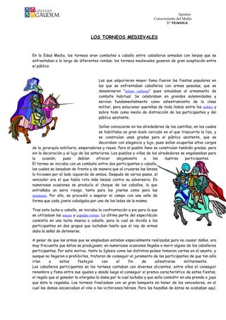 Apuntes
                                                                      Conocimiento del Medio
                                                                              5º PRIMARIA



                                  LOS TORNEOS MEDIEVALES


En la Edad Media, los torneos eran combates a caballo entre caballeros armados con lanzas que se
enfrentaban a lo largo de diferentes rondas: los torneos medievales gozaron de gran aceptación entre
el público.


                                      Los que adquirieron mayor fama fueron las fiestas populares en
                                      las que se enfrentaban caballeros con armas pesadas, que se
                                      denominaron "armas corteses" pues simulaban al armamento de
                                      combate habitual. Se celebraban en grandes solemnidades y
                                      servían fundamentalmente como adiestramiento de la clase
                                      militar, para solucionar querellas de toda índole entre los nobles y
                                      sobre todo como medio de distracción de los participantes y del
                                      público asistente.

                                       Solían convocarse en los alrededores de los castillos, en los cuales
                                       se habilitaba un gran óvalo cercado en el que trascurría la liza, y
                                       se construían unas gradas para el público asistente, que se
                                       decoraban con elegancia y lujo, pues solían ocuparlas altos cargos
de la jerarquía nobiliaria, emperadores y reyes. Para el pueblo llano se construían también gradas, pero
sin la decoración y el lujo de las anteriores. Los pueblos y villas de los alrededores se engalanaban para
la     ocasión,   pues      debían    ofrecer     alojamiento     a     los    ilustres  participantes.
El torneo se iniciaba con un combate entre dos participantes a caballo,
los cuales se lanzaban de frente y de manera que al cruzarse las lanzas
lo hiciesen por el lado izquierdo de ambos. Después de varios pases, el
vencedor era el que había roto más lanzas contra su adversario. En
numerosas ocasiones se producía el choque de los caballos, lo que
entrañaba un serio riesgo, tanto para los jinetes como para las
monturas. Por ello, se procedió a separar el campo con una valla de
forma que cada jinete cabalgaba por uno de los lados de la misma.

Tras esta lucha a caballo, se iniciaba la confrontación a pie para la que
se utilizaban las mazas y espadas romas. La última parte del espectáculo
consistía en una lucha masiva a caballo, para la cual se dividía a los
participantes en dos grupos que luchaban hasta que el rey de armas
daba la señal de detenerse.

A pesar de que las armas que se empleaban estaban especialmente realizadas para no causar daños, era
muy frecuente que éstos se produjesen; en numerosas ocasiones llegaba a morir alguno de los caballeros
participantes. Por este motivo, tanto la Iglesia como las distintos países tomaron cartas en el asunto, y
aunque no llegaron a prohibirlos, trataron de conseguir el juramento de los participantes de que tan sólo
irían     a      estos     festejos      con     el     fin    de      adiestrarse       militarmente.
Los caballeros participantes en los torneos contaban con diversos alicientes, entre ellos el conseguir
renombre y fama entre sus iguales y desde luego el conseguir el premio característico de estas fiestas,
el regalo que al ganador le otorgaba la dama por la cual luchaba y que solía consistir en una prenda o joya
que ésta le regalaba. Los torneos finalizaban con un gran banquete en honor de los vencedores, en el
cual las damas escanciaban el vino a los victoriosos héroes. Pero las hazañas de éstos no acababan aquí,
 