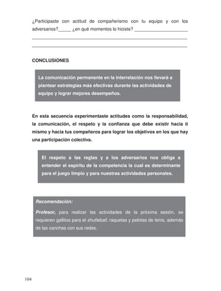 ¿Participaste con actitud de compañerismo con tu equipo y con los
adversarios?_____ ¿en qué momentos lo hiciste? _____________________
_____________________________________________________________
_____________________________________________________________
CONCLUSIONES
En esta secuencia experimentaste actitudes como la responsabilidad,
la comunicación, el respeto y la confianza que debe existir hacia ti
mismo y hacia tus compañeros para lograr los objetivos en los que hay
una participación colectiva.
La comunicación permanente en la interrelación nos llevará a
plantear estrategias más efectivas durante las actividades de
equipo y lograr mejores desempeños.
El respeto a las reglas y a los adversarios nos obliga a
entender el espíritu de la competencia la cual es determinante
para el juego limpio y para nuestras actividades personales.
Recomendación:
Profesor, para realizar las actividades de la próxima sesión, se
requieren gallitos para el shutleball, raquetas y pelotas de tenis, además
de las canchas con sus redes.
104
 