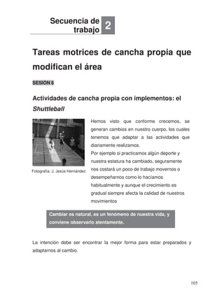 Tareas motrices de cancha propia que
modifican el área
Actividades de cancha propia con implementos: el
Shuttleball
SESIÓN 6
.
La intención debe ser encontrar la mejor forma para estar preparados y
adaptarnos al cambio.
Secuencia de
trabajo 2
Cambiar es natural, es un fenómeno de nuestra vida, y
conviene observarlo atentamente.
Fotografía: J. Jesús Hernández
Hemos visto que conforme crecemos, se
generan cambios en nuestro cuerpo, los cuales
tenemos que adaptar a las actividades que
diariamente realizamos.
Por ejemplo si practicamos algún deporte y
nuestra estatura ha cambiado, seguramente
nos costará un poco de trabajo movernos o
desempeñarnos como lo hacíamos
habitualmente y aunque el crecimiento es
gradual siempre afecta la calidad de nuestros
movimientos
105
 