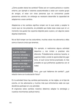 ¿Cómo pueden darse los cambios? Éstos son en nuestra persona o nuestro
entorno, por ejemplo si estamos acostumbrados a estar con nuestro grupo
de amigos, el estar con otras personas que no conocemos puede
parecernos extraño, sin embargo es necesario desarrollar la capacidad de
adaptarnos a esos cambios.
Adaptarnos a los cambios significa romper con lo que existe y aceptar lo
nuevo que se nos presenta, es probable que todas esas cosas que en un
momento nos gustan las vayamos dejando poco a poco y en algunos casos
dejarlas totalmente.
No es fácil romper con las costumbres, muchas veces nos aferramos a ellas
como si fuera lo único que tenemos.
Por ejemplo, si realizamos alguna actividad
deportiva y nos invitan a practicar otra
diferente. Probablemente evitemos hacerla; si
jugamos futbol y existe la oportunidad de jugar
tenis, el cual nunca hemos practicado, lo más
probable es que prefiramos quedarnos con el
futbol.
Pero, ¿por qué hablamos de cambio?, ¿qué
relación tiene con la educación física?
En la actividad física hay cambios permanentes, en las reglas, en el tipo de
cancha, en los adversarios y muchos más que enfrentamos cada vez que
decidimos participar en una actividad.
Al originarse estos cambios nosotros debemos adaptar la estrategia y
nuestros movimientos (actitud motriz).
La inmensa mayoría de
la gente, incluso
personas educadas y
refinadas en otros
aspectos, consideran el
cambio como algo
peligroso, por lo tanto
se niegan a el.
106
 