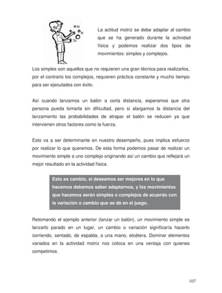La actitud motriz se debe adaptar al cambio
que se ha generado durante la actividad
física y podemos realizar dos tipos de
movimientos: simples y complejos.
Los simples son aquellos que no requieren una gran técnica para realizarlos,
por el contrario los complejos, requieren práctica constante y mucho tiempo
para ser ejecutados con éxito.
Así cuando lanzamos un balón a corta distancia, esperamos que otra
persona pueda tomarla sin dificultad, pero si alargamos la distancia del
lanzamiento las probabilidades de atrapar el balón se reducen ya que
intervienen otros factores como la fuerza.
Esto va a ser determinante en nuestro desempeño, pues implica esfuerzo
por realizar lo que queremos. De esta forma podemos pasar de realizar un
movimiento simple a uno complejo originando así un cambio que reflejará un
mejor resultado en la actividad física.
Retomando el ejemplo anterior (lanzar un balón), un movimiento simple es
lanzarlo parado en un lugar, un cambio o variación significaría hacerlo
corriendo, sentado, de espalda, a una mano, etcétera. Dominar elementos
variados en la actividad motriz nos coloca en una ventaja con quienes
competimos.
Esto es cambio, si deseamos ser mejores en lo que
hacemos debemos saber adaptarnos, y los movimientos
que hacemos serán simples o complejos de acuerdo con
la variación o cambio que se dé en el juego.
107
 