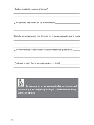 ¿Cuál es tu opinión respecto al cambio?____________________________
_____________________________________________________________
_____________________________________________________________
¿Qué cambios has notado en tus movimientos?_______________________
_____________________________________________________________
_____________________________________________________________
Describe los movimientos que dominas en el juego o deporte que te gusta:
_____________________________________________________________
_____________________________________________________________
_____________________________________________________________
¿Qué movimientos se te dificultan en la actividad física que te gusta?______
_____________________________________________________________
_____________________________________________________________
¿Cuál será la mejor forma para ejecutarlos con éxito?__________________
_____________________________________________________________
_____________________________________________________________
En tu casa o en un parque, analiza los movimientos del
deportista que más te guste y distingue cuándo son sencillos y
cuándo complejos.
108
 