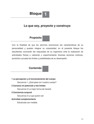 Lo que soy, proyecto y construyo
1 La percepción y el funcionamiento del cuerpo
2 Conozco mi potencial y mis límites
3 Conciencia corporal
Actividad complementaria
Esfuérzate con medida
Bloque 1
Propósito
Contenido
Secuencia 1 ¿Qué pasa con nuestro cuerpo?
Secuencia 2 La mejor forma de hacerlo
Secuencia 3 Lo que quiero ser
Con la finalidad de que los alumnos reconozcan las características de su
personalidad y puedan integrar su corporeidad, en el presente bloque los
estudiantes conocerán las respuestas de su organismo ante la realización de
actividades físicas y valorarán y experimentarán diversas acciones motrices,
poniendo a prueba los límites y posibilidades de su desempeño.
11
 