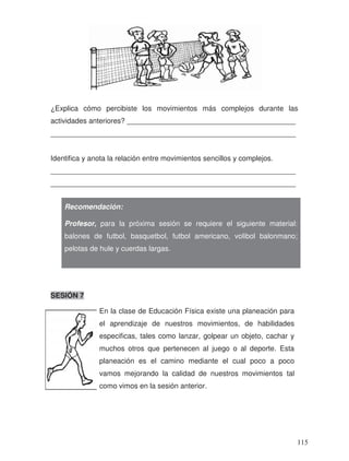 En la clase de Educación Física existe una planeación para
el aprendizaje de nuestros movimientos, de habilidades
especificas, tales como lanzar, golpear un objeto, cachar y
muchos otros que pertenecen al juego o al deporte. Esta
planeación es el camino mediante el cual poco a poco
vamos mejorando la calidad de nuestros movimientos tal
como vimos en la sesión anterior.
¿Explica cómo percibiste los movimientos más complejos durante las
actividades anteriores? __________________________________________
_____________________________________________________________
Identifica y anota la relación entre movimientos sencillos y complejos.
_____________________________________________________________
_____________________________________________________________
SESIÓN 7
Recomendación:
Profesor, para la próxima sesión se requiere el siguiente material:
balones de futbol, basquetbol, futbol americano, volibol balonmano;
pelotas de hule y cuerdas largas.
115
 