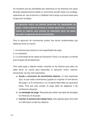 Es necesario que las actividades que realizamos en las sesiones nos vayan
llevando progresivamente desde un movimiento sencillo hasta uno complejo,
esperando así, que el dominio o habilidad motriz tenga una buena base para
la ejecución compleja.
Para la ejecución de movimientos existen tres temas fundamentales que
debemos tomar en cuenta:
1. Los factores para avanzar en las capacidades de juego.
2. La motivación.
3. La continuidad de las clases de Educación Física y la escuela y la familia
para el apoyo de las deportivas.
Para cada juego y deporte existen variantes en los factores que cada uno
debe tomar en cuenta para desarrollar la ejecución motriz, veamos,
brevemente, los tres más importantes.
a) Ayuda y corrección de movimientos básicos. Lo más importante
aquí, es que todos comencemos jugando sin importar el nivel técnico
del juego o si lo conocemos o no, la oportunidad debe ser igual para
todos. Para que esto suceda, el juego debe de adaptarse a las
condiciones del grupo.
b) La estrategia de juego. Recuerda que existen dos tipos de estrategia
la individual y la de grupo.
c) Facilitar el aumento del trabajo físico. Esto significa partir de lo fácil
a lo difícil para cumplir los objetivos
La ejecución motriz nos permite desarrollar las capacidades de
juego y estas podemos llevarlas a niveles deportivos, si tenemos
interés en hacerlo, pero primero es importante tener las bases
para ello; la ejecución de los movimientos.
116
 