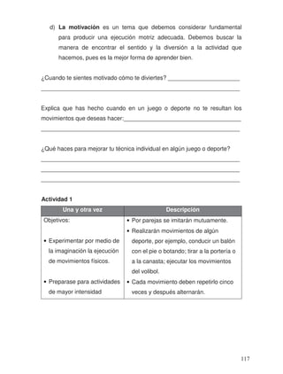 d) La motivación es un tema que debemos considerar fundamental
para producir una ejecución motriz adecuada. Debemos buscar la
manera de encontrar el sentido y la diversión a la actividad que
hacemos, pues es la mejor forma de aprender bien.
¿Cuando te sientes motivado cómo te diviertes? ______________________
_____________________________________________________________
Explica que has hecho cuando en un juego o deporte no te resultan los
movimientos que deseas hacer:____________________________________
_____________________________________________________________
¿Qué haces para mejorar tu técnica individual en algún juego o deporte?
_____________________________________________________________
_____________________________________________________________
_____________________________________________________________
Actividad 1
Una y otra vez Descripción
Objetivos:
• Experimentar por medio de
la imaginación la ejecución
de movimientos físicos.
• Preparase para actividades
de mayor intensidad
• Por parejas se imitarán mutuamente.
• Realizarán movimientos de algún
deporte, por ejemplo, conducir un balón
con el pie o botando; tirar a la portería o
a la canasta; ejecutar los movimientos
del volibol.
• Cada movimiento deben repetirlo cinco
veces y después alternarán.
117
 