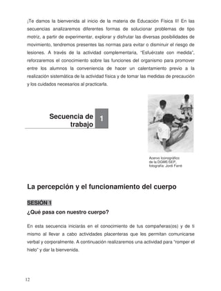 ¡Te damos la bienvenida al inicio de la materia de Educación Física II! En las
secuencias analizaremos diferentes formas de solucionar problemas de tipo
motriz, a partir de experimentar, explorar y disfrutar las diversas posibilidades de
movimiento, tendremos presentes las normas para evitar o disminuir el riesgo de
lesiones. A través de la actividad complementaria, “Esfuérzate con medida”,
reforzaremos el conocimiento sobre las funciones del organismo para promover
entre los alumnos la conveniencia de hacer un calentamiento previo a la
realización sistemática de la actividad física y de tomar las medidas de precaución
y los cuidados necesarios al practicarla.
La percepción y el funcionamiento del cuerpo
SESIÓN 1
¿Qué pasa con nuestro cuerpo?
En esta secuencia iniciarás en el conocimiento de tus compañeras(os) y de ti
mismo al llevar a cabo actividades placenteras que les permitan comunicarse
verbal y corporalmente. A continuación realizaremos una actividad para “romper el
hielo” y dar la bienvenida.
Secuencia de
trabajo
1
Acervo Iconográfico
de la DGME/SEP,
fotografía: Jordi Farré
12
 
