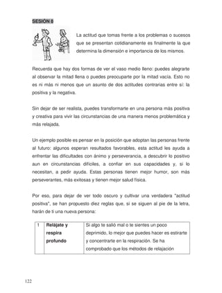 SESIÓN 8
Recuerda que hay dos formas de ver el vaso medio lleno: puedes alegrarte
al observar la mitad llena o puedes preocuparte por la mitad vacía. Esto no
es ni más ni menos que un asunto de dos actitudes contrarias entre sí: la
positiva y la negativa.
Sin dejar de ser realista, puedes transformarte en una persona más positiva
y creativa para vivir las circunstancias de una manera menos problemática y
más relajada.
Un ejemplo posible es pensar en la posición que adoptan las personas frente
al futuro: algunos esperan resultados favorables, esta actitud les ayuda a
enfrentar las dificultades con ánimo y perseverancia, a descubrir lo positivo
aun en circunstancias difíciles, a confiar en sus capacidades y, si lo
necesitan, a pedir ayuda. Estas personas tienen mejor humor, son más
perseverantes, más exitosas y tienen mejor salud física.
Por eso, para dejar de ver todo oscuro y cultivar una verdadera "actitud
positiva", se han propuesto diez reglas que, si se siguen al pie de la letra,
harán de ti una nueva persona:
1 Relájate y
respira
profundo
Si algo te salió mal o te sientes un poco
deprimido, lo mejor que puedes hacer es estirarte
y concentrarte en la respiración. Se ha
comprobado que los métodos de relajación
La actitud que tomas frente a los problemas o sucesos
que se presentan cotidianamente es finalmente la que
determina la dimensión e importancia de los mismos.
122
 