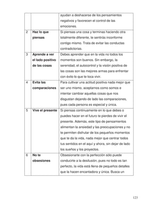 ayudan a deshacerse de los pensamientos
negativos y favorecen el control de las
emociones.
2 Haz lo que
piensas
Si piensas una cosa y terminas haciendo otra
totalmente diferente, te sentirás inconforme
contigo mismo. Trata de evitar las conductas
contradictorias.
3 Aprende a ver
el lado positivo
de las cosas
Debes aprender que en la vida no todos los
momentos son buenos. Sin embargo, la
serenidad, el autocontrol y la visión positiva de
las cosas son las mejores armas para enfrentar
con éxito lo que te toca vivir.
4 Evita las
comparaciones
Para cultivar una actitud positiva nada mejor que
ser uno mismo, aceptarnos como somos e
intentar cambiar aquellas cosas que nos
disgustan dejando de lado las comparaciones,
pues cada persona es especial y única.
5 Vive el presente Si piensas continuamente en lo que debes o
puedes hacer en el futuro te pierdes de vivir el
presente. Además, este tipo de pensamientos
alimentan la ansiedad y las preocupaciones y no
te permiten disfrutar de los pequeños momentos
que te da la vida, nada mejor que centrar todos
tus sentidos en el aquí y ahora, sin dejar de lado
los sueños y los proyectos.
6 No te
obsesiones
Obsesionarte con la perfección sólo puede
conducirte a la desilusión, pues no todo es tan
perfecto, la vida está llena de pequeños detalles
que la hacen encantadora y única. Busca un
123
 