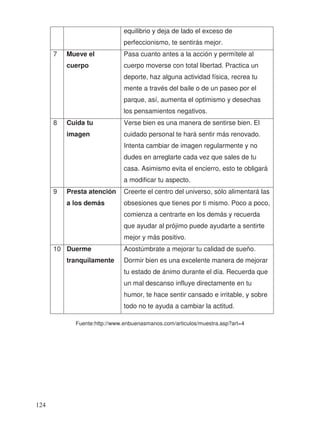 equilibrio y deja de lado el exceso de
perfeccionismo, te sentirás mejor.
7 Mueve el
cuerpo
Pasa cuanto antes a la acción y permítele al
cuerpo moverse con total libertad. Practica un
deporte, haz alguna actividad física, recrea tu
mente a través del baile o de un paseo por el
parque, así, aumenta el optimismo y desechas
los pensamientos negativos.
8 Cuida tu
imagen
Verse bien es una manera de sentirse bien. El
cuidado personal te hará sentir más renovado.
Intenta cambiar de imagen regularmente y no
dudes en arreglarte cada vez que sales de tu
casa. Asimismo evita el encierro, esto te obligará
a modificar tu aspecto.
9 Presta atención
a los demás
Creerte el centro del universo, sólo alimentará las
obsesiones que tienes por ti mismo. Poco a poco,
comienza a centrarte en los demás y recuerda
que ayudar al prójimo puede ayudarte a sentirte
mejor y más positivo.
10 Duerme
tranquilamente
Acostúmbrate a mejorar tu calidad de sueño.
Dormir bien es una excelente manera de mejorar
tu estado de ánimo durante el día. Recuerda que
un mal descanso influye directamente en tu
humor, te hace sentir cansado e irritable, y sobre
todo no te ayuda a cambiar la actitud.
Fuente:http://www.enbuenasmanos.com/articulos/muestra.asp?art=4
124
 
