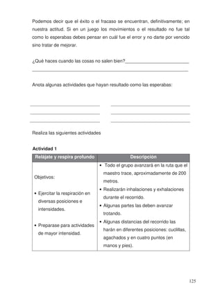 Podemos decir que el éxito o el fracaso se encuentran, definitivamente; en
nuestra actitud. Si en un juego los movimientos o el resultado no fue tal
como lo esperabas debes pensar en cuál fue el error y no darte por vencido
sino tratar de mejorar.
¿Qué haces cuando las cosas no salen bien?_________________________
_____________________________________________________________
Anota algunas actividades que hayan resultado como las esperabas:
Realiza las siguientes actividades
Actividad 1
Relájate y respira profundo Descripción
Objetivos:
• Ejercitar la respiración en
diversas posiciones e
intensidades.
• Preparase para actividades
de mayor intensidad.
• Todo el grupo avanzará en la ruta que el
maestro trace, aproximadamente de 200
metros.
• Realizarán inhalaciones y exhalaciones
durante el recorrido.
• Algunas partes las deben avanzar
trotando.
• Algunas distancias del recorrido las
harán en diferentes posiciones: cuclillas,
agachados y en cuatro puntos (en
manos y pies).
125
 