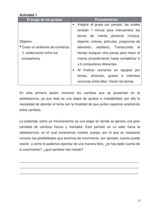Actividad 1
El juego de los grupos Procedimiento
Objetivo:
Crear un ambiente de confianza
y colaboración entre tus
compañeros.
• Integrar al grupo por parejas, las cuales
tendrán 1 minuto para intercambiar los
temas de interés personal (música,
deporte, colores, películas, programas de
televisión, etcétera). Transcurrido el
tiempo busquen otra pareja para hacer el
mismo procedimiento hasta contabilizar 5
o 6 compañeros diferentes.
• Al finalizar reúnanse en equipos por
temas, aficiones, gustos e intereses
comunes entre ellos. Varíen los temas.
En esta primera sesión veremos los cambios que se presentan en la
adolescencia, ya que ésta es una etapa de ajustes e inestabilidad, por ello la
necesidad de abordar el tema con la finalidad de que juntos vayamos analizando
estos cambios.
La pubertad, como ya mencionamos es una etapa en donde se genera una gran
cantidad de cambios físicos y mentales. Este periodo es un salto hacia la
adolescencia, en el cual conocemos nuestro cuerpo, por lo que es necesario
conocer las posibilidades que tenemos de movimiento, por ejemplo: cuánto puede
resistir y cómo lo podemos ejercitar de una manera libre, ¿te has dado cuenta de
tu crecimiento?, ¿qué cambios has notado?
_________________________________________________________________
_________________________________________________________________
_________________________________________________________________
•
13
 
