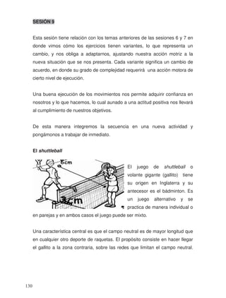 SESIÓN 9
Esta sesión tiene relación con los temas anteriores de las sesiones 6 y 7 en
donde vimos cómo los ejercicios tienen variantes, lo que representa un
cambio, y nos obliga a adaptarnos, ajustando nuestra acción motriz a la
nueva situación que se nos presenta. Cada variante significa un cambio de
acuerdo, en donde su grado de complejidad requerirá una acción motora de
cierto nivel de ejecución.
Una buena ejecución de los movimientos nos permite adquirir confianza en
nosotros y lo que hacemos, lo cual aunado a una actitud positiva nos llevará
al cumplimiento de nuestros objetivos.
De esta manera integremos la secuencia en una nueva actividad y
pongámonos a trabajar de inmediato.
El shuttleball
El juego de shuttleball o
volante gigante (gallito) tiene
su origen en Inglaterra y su
antecesor es el bádminton. Es
un juego alternativo y se
practica de manera individual o
en parejas y en ambos casos el juego puede ser mixto.
Una característica central es que el campo neutral es de mayor longitud que
en cualquier otro deporte de raquetas. El propósito consiste en hacer llegar
el gallito a la zona contraria, sobre las redes que limitan el campo neutral.
130
 