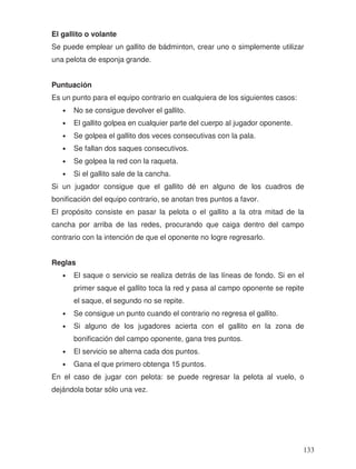 El gallito o volante
Se puede emplear un gallito de bádminton, crear uno o simplemente utilizar
una pelota de esponja grande.
Puntuación
Es un punto para el equipo contrario en cualquiera de los siguientes casos:
• No se consigue devolver el gallito.
• El gallito golpea en cualquier parte del cuerpo al jugador oponente.
• Se golpea el gallito dos veces consecutivas con la pala.
• Se fallan dos saques consecutivos.
• Se golpea la red con la raqueta.
• Si el gallito sale de la cancha.
Si un jugador consigue que el gallito dé en alguno de los cuadros de
bonificación del equipo contrario, se anotan tres puntos a favor.
El propósito consiste en pasar la pelota o el gallito a la otra mitad de la
cancha por arriba de las redes, procurando que caiga dentro del campo
contrario con la intención de que el oponente no logre regresarlo.
Reglas
• El saque o servicio se realiza detrás de las líneas de fondo. Si en el
primer saque el gallito toca la red y pasa al campo oponente se repite
el saque, el segundo no se repite.
• Se consigue un punto cuando el contrario no regresa el gallito.
• Si alguno de los jugadores acierta con el gallito en la zona de
bonificación del campo oponente, gana tres puntos.
• El servicio se alterna cada dos puntos.
• Gana el que primero obtenga 15 puntos.
En el caso de jugar con pelota: se puede regresar la pelota al vuelo, o
dejándola botar sólo una vez.
133
 