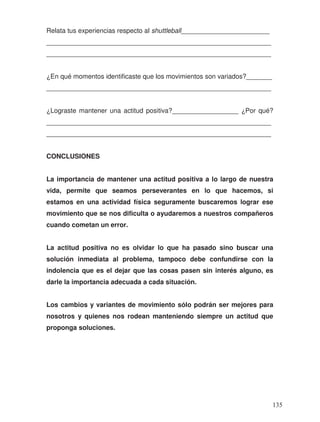 Relata tus experiencias respecto al shuttleball________________________
_____________________________________________________________
_____________________________________________________________
¿En qué momentos identificaste que los movimientos son variados?_______
_____________________________________________________________
¿Lograste mantener una actitud positiva?__________________ ¿Por qué?
_____________________________________________________________
_____________________________________________________________
CONCLUSIONES
La importancia de mantener una actitud positiva a lo largo de nuestra
vida, permite que seamos perseverantes en lo que hacemos, si
estamos en una actividad física seguramente buscaremos lograr ese
movimiento que se nos dificulta o ayudaremos a nuestros compañeros
cuando cometan un error.
La actitud positiva no es olvidar lo que ha pasado sino buscar una
solución inmediata al problema, tampoco debe confundirse con la
indolencia que es el dejar que las cosas pasen sin interés alguno, es
darle la importancia adecuada a cada situación.
Los cambios y variantes de movimiento sólo podrán ser mejores para
nosotros y quienes nos rodean manteniendo siempre un actitud que
proponga soluciones.
135
 