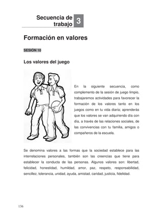 Formación en valores
Los valores del juego
SESIÓN 10
En la siguiente secuencia, como
complemento de la sesión de juego limpio,
trabajaremos actividades para favorecer la
formación de los valores tanto en los
juegos como en tu vida diaria; aprenderás
que los valores se van adquiriendo día con
día, a través de las relaciones sociales, de
las convivencias con tu familia, amigos o
compañeros de la escuela.
Se denomina valores a las formas que la sociedad establece para las
interrelaciones personales, también son las creencias que tiene para
establecer la conducta de las personas. Algunos valores son: libertad,
felicidad, honestidad, humildad, amor, paz, respeto, responsabilidad,
sencillez, tolerancia, unidad, ayuda, amistad, caridad, justicia, fidelidad.
Secuencia de
trabajo 3
136
 