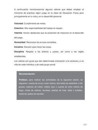 A continuación mencionaremos algunos valores que debes emplear al
momento de practicar algún juego en la clase de Educación Física pero
principalmente en tu vida y en tu desarrollo personal.
Voluntad: Cumplimiento de metas.
Colectivo: Alta responsabilidad del trabajo en equipo.
Valentía: Vencer obstáculos que se presentan de improviso en el desarrollo
del juego.
Honestidad: Reconocer los errores cometidos.
Iniciativa: Decisión para hacer las cosas.
Disciplina: Respeto a los árbitros y jueces, así como a las reglas
establecidas.
Los valores son guías que dan determinada orientación a la conducta y a la
vida de cada individuo y de cada grupo social.
Recomendación:
Profesor, para realizar las actividades de la siguiente sesión, se
requieren: cuerda de cinco a seis metros, dos bolas de estambre o hilo
grueso, balones de futbol, volibol, lazo o cuerda de ocho metros de
largo; cintas de colores, escobas, pelotas de hule, latas o botellas,
bastones (palos de escoba).
137
 