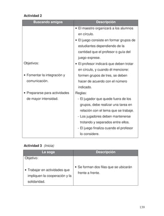 Actividad 2
Actividad 3 (Inicia)
Buscando amigos Descripción
Objetivos:
• Fomentar la integración y
comunicación.
• Prepararse para actividades
de mayor intensidad.
• El maestro organizará a los alumnos
en círculo.
• El juego consiste en formar grupos de
estudiantes dependiendo de la
cantidad que el profesor o guía del
juego exprese.
• El profesor indicará que deben trotar
en círculo, y cuando él mencione:
formen grupos de tres, se deben
hacer de acuerdo con el número
indicado.
Reglas:
- El jugador que quede fuera de los
grupos, debe realizar una tarea en
relación con el tema que se trabaje.
- Los jugadores deben mantenerse
trotando y separados entre ellos.
- El juego finaliza cuando el profesor
lo considere.
La soga Descripción
Objetivo:
• Trabajar en actividades que
impliquen la cooperación y la
solidaridad.
• Se forman dos filas que se ubicarán
frente a frente.
139
 